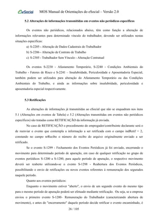 MOS Manual de Orientações do eSocial – Versão 2.0
5.2 Alterações de informações transmitidas em eventos não periódicos específicos
Os eventos não periódicos, relacionados abaixo, têm como função a alteração de
informações relevantes para determinado vínculo do trabalhador, devendo ser utilizados nestas
situações específicas:
a) S-2205 - Alteração de Dados Cadastrais do Trabalhador
b) S-2206 - Alteração de Contrato de Trabalho
c) S-2305 - Trabalhador Sem Vínculo - Alteração Contratual
Os eventos S-2230 - Afastamento Temporário, S-2240 - Condições Ambientais do
Trabalho - Fatores de Risco e S-2241 – Insalubridade, Periculosidade e Aposentadoria Especial,
também podem ser utilizados para alteração do Afastamento Temporário ou das Condições
Ambientais do Trabalho, e ainda as informações sobre insalubridade, periculosidade e
aposentadoria especial respectivamente.
5.3 Retificações
As alterações de informações já transmitidas ao eSocial que não se enquadram nos itens
5.1 (Alterações em eventos de Tabela) e 5.2 (Alterações transmitidas em eventos não periódicos
específicos) são tratadas como RETIFICAÇÃO da informação já enviada.
No caso de RETIFICAÇÃO o procedimento do empregador/contribuinte declarante será o
de reenviar o evento que contempla a informação a ser retificada com o campo indRetif = 2,
constando no campo nrRecibo o número do recibo do arquivo originalmente enviado a ser
retificado.
Se o evento S-1299 - Fechamento dos Eventos Periódicos já foi enviado, encerrando o
movimento para determinado período de apuração, em caso de qualquer retificação no grupo de
eventos periódicos S-1200 a S-1280, para aquele período de apuração, o respectivo movimento
deverá ser reaberto utilizando-se o evento S-1298 - Reabertura dos Eventos Periódicos,
possibilitando o envio de retificações ou novos eventos referentes à remuneração dos segurados
naquele período.
Quanto aos eventos periódicos:
Enquanto o movimento estiver "aberto", o envio de um segundo evento do mesmo tipo
para o mesmo período de apuração poderá ser efetuado mediante retificação. Ou seja, se a empresa
enviou o primeiro evento S-1200– Remuneração do Trabalhador (caracterizando abertura de
movimento), e antes do "encerramento" daquele período decide retificar o evento encaminhado, é
26 / 105
 