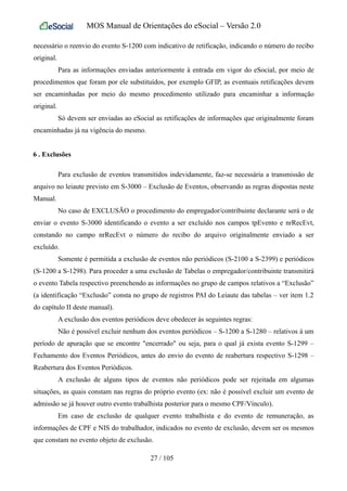 MOS Manual de Orientações do eSocial – Versão 2.0
necessário o reenvio do evento S-1200 com indicativo de retificação, indicando o número do recibo
original.
Para as informações enviadas anteriormente à entrada em vigor do eSocial, por meio de
procedimentos que foram por ele substituídos, por exemplo GFIP, as eventuais retificações devem
ser encaminhadas por meio do mesmo procedimento utilizado para encaminhar a informação
original.
Só devem ser enviadas ao eSocial as retificações de informações que originalmente foram
encaminhadas já na vigência do mesmo.
6 . Exclusões
Para exclusão de eventos transmitidos indevidamente, faz-se necessária a transmissão de
arquivo no leiaute previsto em S-3000 – Exclusão de Eventos, observando as regras dispostas neste
Manual.
No caso de EXCLUSÃO o procedimento do empregador/contribuinte declarante será o de
enviar o evento S-3000 identificando o evento a ser excluído nos campos tpEvento e nrRecEvt,
constando no campo nrRecEvt o número do recibo do arquivo originalmente enviado a ser
excluído.
Somente é permitida a exclusão de eventos não periódicos (S-2100 a S-2399) e periódicos
(S-1200 a S-1298). Para proceder a uma exclusão de Tabelas o empregador/contribuinte transmitirá
o evento Tabela respectivo preenchendo as informações no grupo de campos relativos a “Exclusão”
(a identificação “Exclusão” consta no grupo de registros PAI do Leiaute das tabelas – ver item 1.2
do capítulo II deste manual).
A exclusão dos eventos periódicos deve obedecer às seguintes regras:
Não é possível excluir nenhum dos eventos periódicos – S-1200 a S-1280 – relativos à um
período de apuração que se encontre "encerrado" ou seja, para o qual já exista evento S-1299 –
Fechamento dos Eventos Periódicos, antes do envio do evento de reabertura respectivo S-1298 –
Reabertura dos Eventos Periódicos.
A exclusão de alguns tipos de eventos não periódicos pode ser rejeitada em algumas
situações, as quais constam nas regras do próprio evento (ex: não é possível excluir um evento de
admissão se já houver outro evento trabalhista posterior para o mesmo CPF/Vínculo).
Em caso de exclusão de qualquer evento trabalhista e do evento de remuneração, as
informações de CPF e NIS do trabalhador, indicados no evento de exclusão, devem ser os mesmos
que constam no evento objeto de exclusão.
27 / 105
 