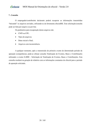MOS Manual de Orientações do eSocial – Versão 2.0
7 . Consulta
O empregador/contribuinte declarante poderá recuperar as informações transmitidas
“baixando” os arquivos enviados, utilizando-se da ferramenta eSocialBX. Esta solicitação/consulta
pode ser feita por arquivo ou por lote.
Os parâmetros para recuperação destes arquivos são:
• CNPJ ou CPF;
• Tipos de arquivos;
• Datas inicial e final;
• Arquivos com inconsistência.
A qualquer momento, após a transmissão do primeiro evento de determinado período de
apuração (competência), pode-se efetuar consulta Totalização de Eventos, Bases e Contribuições
utilizando o evento S-4000 – Solicitação de Totalização de Eventos, Bases e Contribuições. Esta
consulta resultará na geração de relatório com as informações constantes do eSocial para o período
de apuração solicitado.
28 / 105
 