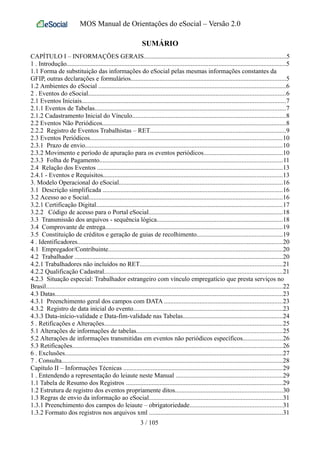 MOS Manual de Orientações do eSocial – Versão 2.0
SUMÁRIO
CAPÍTULO I – INFORMAÇÕES GERAIS........................................................................................5
1 . Introdução........................................................................................................................................5
1.1 Forma de substituição das informações do eSocial pelas mesmas informações constantes da
GFIP, outras declarações e formulários................................................................................................5
1.2 Ambientes do eSocial ....................................................................................................................6
2 . Eventos do eSocial..........................................................................................................................6
2.1 Eventos Iniciais..............................................................................................................................7
2.1.1 Eventos de Tabelas......................................................................................................................7
2.1.2 Cadastramento Inicial do Vínculo...............................................................................................8
2.2 Eventos Não Periódicos..................................................................................................................8
2.2.2 Registro de Eventos Trabalhistas – RET....................................................................................9
2.3 Eventos Periódicos.......................................................................................................................10
2.3.1 Prazo de envio..........................................................................................................................10
2.3.2 Movimento e período de apuração para os eventos periódicos.................................................10
2.3.3 Folha de Pagamento.................................................................................................................11
2.4 Relação dos Eventos ...................................................................................................................13
2.4.1 - Eventos e Requisitos...............................................................................................................13
3. Modelo Operacional do eSocial.....................................................................................................16
3.1 Descrição simplificada ...............................................................................................................16
3.2 Acesso ao e Social........................................................................................................................16
3.2.1 Certificação Digital...................................................................................................................17
3.2.2 Código de acesso para o Portal eSocial...................................................................................18
3.3 Transmissão dos arquivos - sequência lógica..............................................................................18
3.4 Comprovante de entrega..............................................................................................................19
3.5 Constituição de créditos e geração de guias de recolhimento.....................................................19
4 . Identificadores...............................................................................................................................20
4.1 Empregador/Contribuinte............................................................................................................20
4.2 Trabalhador .................................................................................................................................20
4.2.1 Trabalhadores não incluídos no RET........................................................................................21
4.2.2 Qualificação Cadastral..............................................................................................................21
4.2.3 Situação especial: Trabalhador estrangeiro com vínculo empregatício que presta serviços no
Brasil..................................................................................................................................................22
4.3 Datas.............................................................................................................................................23
4.3.1 Preenchimento geral dos campos com DATA .........................................................................23
4.3.2 Registro de data inicial do evento............................................................................................23
4.3.3 Data-início-validade e Data-fim-validade nas Tabelas..............................................................24
5 . Retificações e Alterações..............................................................................................................25
5.1 Alterações de informações de tabelas..........................................................................................25
5.2 Alterações de informações transmitidas em eventos não periódicos específicos........................26
5.3 Retificações..................................................................................................................................26
6 . Exclusões.......................................................................................................................................27
7 . Consulta.........................................................................................................................................28
Capítulo II – Informações Técnicas ..................................................................................................29
1 . Entendendo a representação do leiaute neste Manual ..................................................................29
1.1 Tabela de Resumo dos Registros .................................................................................................29
1.2 Estrutura de registro dos eventos propriamente ditos..................................................................30
1.3 Regras de envio da informação ao eSocial...................................................................................31
1.3.1 Preenchimento dos campos do leiaute – obrigatoriedade.........................................................31
1.3.2 Formato dos registros nos arquivos xml ...................................................................................31
3 / 105
 