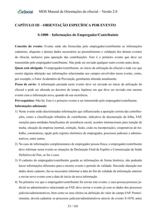 MOS Manual de Orientações do eSocial – Versão 2.0
CAPÍTULO III – ORIENTAÇÃO ESPECÍFICA POR EVENTO
S-1000 – Informações do Empregador/Contribuinte
Conceito do evento: Evento onde são fornecidas pelo empregador/contribuinte as informações
cadastrais, alíquotas e demais dados necessários ao preenchimento e validação dos demais eventos
do eSocial, inclusive para apuração das contribuições. Este é o primeiro evento que deve ser
transmitido pelo empregador/contribuinte. Não pode ser enviado qualquer outro evento antes deste.
Quem está obrigado: O empregador/contribuinte, no início da utilização do eSocial e toda vez que
ocorra alguma alteração nas informações relacionadas aos campos envolvidos nesse evento, como,
por exemplo, o Fator Acidentário de Prevenção, geralmente alterado anualmente.
Prazo de envio: A informação prestada neste evento deve ser enviada no início da utilização do
eSocial e pode ser alterada no decorrer do tempo, hipótese em que deve ser enviado este mesmo
evento com a informação nova, quando da sua ocorrência.
Pré-requisitos: Não há. Este é o primeiro evento a ser transmitido pelo empregador/contribuinte.
Informações adicionais:
1) Neste evento estão discriminadas informações que influenciarão a apuração correta das contribui-
ções, como a classificação tributária do contribuinte, indicativo de desoneração da folha, FAP,
isenções para entidades beneficentes de assistência social, acordos internacionais para isenção de
multa, situação da empresa (normal, extinção, fusão, cisão ou incorporação), cooperativas de tra-
balho, construtoras, opção pelo registro eletrônico de empregados, processos judiciais e adminis-
trativos, entre outras.
2) No caso de informações complementares de empregador pessoa física, o empregador/contribuinte
deve informar nesse evento as situações de Declaração Final de Espólio e Comunicação de Saída
Definitiva do País, se for o caso.
3) O cadastro do empregador/contribuinte guarda as informações de forma histórica, não podendo
haver informações diferentes para o mesmo evento e período de validade. Havendo alteração nos
dados deste cadastro, faz-se necessário informar a data do fim de validade da informação anterior
e enviar novo evento com a data de início da nova informação.
4) Na primeira vez que o empregador/contribuinte for enviar este evento, e caso possua processo ju-
dicial ou administrativo relacionado ao FAP, deve enviar o evento já com os dados dos processos
judiciais/administrativos, bem como os seus efeitos na definição do valor do campo FAP. Posteri-
ormente, deverá cadastrar os processos judiciais/administrativos através do evento S-1070, antes
33 / 105
 