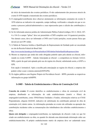 MOS Manual de Orientações do eSocial – Versão 2.0
do início da transmissão dos eventos periódicos. O não cadastramento dos processos através do
evento S-1070 impede a transmissão dos eventos periódicos.
5) O empregador/contribuinte deve observar atentamente as informações constantes do evento S-
1070 relativas ao indicativo de suspensão, campo indSusp, verificando a situação em que se en-
contra o processo judicial/administrativo e suas repercussões para o cálculo das contribuições e
impostos.
6) Se for informada natureza jurídica de Administração Pública Federal (códigos 101-5, 104-0, 107-
4 e 116-3) o campo ”tpInsc” deve ser preenchido o CNPJ completo com 14 (quatorze) posições.
Nos demais casos, deve ser informado o CNPJ com 8 (oito) posições, exceto pessoa física que
deverá ser um CPF válido.
7) A Tabela de Natureza Jurídica e Qualificação do Representante da Entidade pode ser encontrada
no site da Receita Federal do Brasil link:
http://www.receita.fazenda.gov.br/PessoaJuridica/CNPJ/tabelas/NatJurQualificaResponsavel.htm
8) Mesmo as empresas que ainda não estão obrigadas poderão optar pela adesão ao eSocial, infor-
mando no evento S-4999 – Adesão Antecipada ao eSocial - a competência no formato AAAA-
MM, a partir da qual está optando pelo uso do regime do eSocial, substituindo assim, a GFIP e a
GPS.
Esta opção é irretratável. Após a escolha pela antecipação ao regime do eSocial, a empresa não
poderá voltar a usar o sistema anterior(GFIP/GPS).
9) Os órgãos públicos com Regime Próprio de Previdência Social – RPPS, prestarão as respectivas
informações no grupo infoRPPS.
S-1005 – Tabela de Estabelecimentos e Obras de Construção Civil
Conceito do evento: O evento identifica os estabelecimentos e obras de construção civil da
empresa, detalhando as informações de cada estabelecimento (matriz e filiais) do
empregador/contribuinte, como: FPAS/Outras Entidades e Fundos, informações relativas ao CNAE
Preponderante, alíquota GILRAT, indicativo de substituição da contribuição patronal de obra de
construção civil, dentre outras. As informações prestadas no evento são utilizadas na apuração das
contribuições incidentes sobre as remunerações dos trabalhadores dos referidos estabelecimentos e
obras.
Quem está obrigado: o empregador/contribuinte, na implantação do eSocial e toda vez que for
criado um estabelecimento ou obra, ou quando for alterada uma determinada informação sobre um
estabelecimento/obra. O próprio estabelecimento matriz da empresa deve ser cadastrado nesse
34 / 105
 