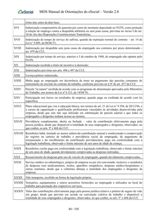 MOS Manual de Orientações do eSocial – Versão 2.0
trinta dias antes da data base;
XVI Indenização compensatória de quarenta por cento do montante depositado no FGTS, como proteção
à relação de emprego contra a despedida arbitrária ou sem justa causa, previstas no inciso I do art.
10 do Ato das Disposições Constitucionais Transitórias;
XVII Indenização do tempo de serviço do safrista, quando da expiração normal do contrato – art. 14 da
Lei n° 5.889, de 08/06/73;
XVIII Indenização por despedida sem justa causa do empregado nos contratos por prazo determinado -
art. 479 da CLT;
XIX Indenização por tempo de serviço, anterior a 5 de outubro de 1988, do empregado não optante pelo
FGTS;
XX Indenização recebida a título de incentivo à demissão;
XXI Indenizações previstas nos arts. 496 e 497 da CLT;
XXII Licença prêmio indenizada;
XXIII Multa paga ao empregado em decorrência da mora no pagamento das parcelas constantes do
instrumento de rescisão do contrato de trabalho, conforme previsto no § 8º do art. 477 da CLT;
XXIV Parcela "in natura" recebida de acordo com os programas de alimentação aprovados pelo Ministério
do Trabalho, nos termos da Lei nº 6.321, de 14/04/76;
XXV Participação nos lucros ou resultados da empresa, quando paga ou creditada de acordo com lei
específica;
XXVI Plano educacional que vise à educação básica, nos termos do art. 21 da Lei n° 9.394, de 20/12/96, e
a cursos de capacitação e qualificação profissionais vinculados às atividades desenvolvidas pela
empresa, desde que este não seja utilizado em substituição de parcela salarial e que todos os
empregados e dirigentes tenham acesso ao mesmo;
XXVII Previdência complementar, aberta ou fechada – valor da contribuição efetivamente paga pela
pessoa jurídica, desde que disponível à totalidade de seus empregados e dirigentes, observados, no
que couber, os arts. 9º e 468 da CLT;
XXVIII Reembolso babá, limitado ao menor salário-de-contribuição mensal e condicionado à comprovação
do registro na carteira de trabalho e previdência social da empregada, do pagamento da
remuneração e do recolhimento da contribuição previdenciária, pago em conformidade com a
legislação trabalhista, observado o limite máximo de seis anos de idade da criança;
XXIX Reembolso creche pago em conformidade com a legislação trabalhista, observado o limite máximo
de seis anos de idade, quando devidamente comprovadas as despesas realizadas;
XXX Ressarcimento de despesas pelo uso de veículo do empregado, quando devidamente comprovadas;
XXXI Serviço médico ou odontológico, próprio da empresa ou por ela conveniado, inclusive o reembolso
de despesas com medicamentos, óculos, aparelhos ortopédicos, despesas médico-hospitalares e
outras similares, desde que a cobertura abranja a totalidade dos empregados e dirigentes da
empresa;
XXXII Vale transporte, recebido na forma da legislação própria;
XXXIII Vestuários, equipamentos e outros acessórios fornecidos ao empregado e utilizados no local do
trabalho para prestação dos respectivos serviços;
XXXIV Valor das contribuições efetivamente pago pela pessoa jurídica relativo a prêmio de seguro de vida
em grupo, desde que previsto em acordo ou convenção coletiva de trabalho e disponível a
totalidade de seus empregados e dirigentes, observados, no que couber, os arts. 9° e 468 da CLT;
40 / 105
 