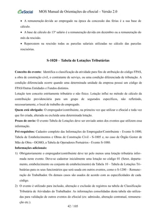 MOS Manual de Orientações do eSocial – Versão 2.0
• A remuneração devida ao empregado na época da concessão das férias é a sua base de
cálculo.
• A base de cálculo do 13º salário é a remuneração devida em dezembro ou a remuneração do
mês da rescisão.
• Repercutem na rescisão todas as parcelas salariais utilizadas no cálculo das parcelas
rescisórias.
S-1020 – Tabela de Lotações Tributárias
Conceito do evento: Identifica a classificação da atividade para fins de atribuição do código FPAS,
a obra de construção civil, o contratante de serviço, ou uma condição diferenciada de tributação. A
condição diferenciada ocorre quando uma determinada unidade da empresa possui um código de
FPAS/Outras Entidades e Fundos distintos.
Lotação tem conceito estritamente tributário e não físico. Lotação influi no método de cálculo da
contribuição previdenciária para um grupo de segurados específicos, não refletindo,
necessariamente, o local de trabalho do empregado.
Quem está obrigado: O empregador/contribuinte, na primeira vez que utilizar o eSocial e toda vez
que for criada, alterada ou excluída uma determinada lotação.
Prazo de envio: O evento Tabela de Lotações deve ser enviado antes dos eventos que utilizem essa
informação.
Pré-requisitos: Cadastro completo das Informações do Empregador/Contribuinte - Evento S-1000,
Tabela de Estabelecimentos e Obras de Construção Civil - S-1005 e, no caso de Órgão Gestor de
Mão de Obra - OGMO, a Tabela de Operadores Portuários - Evento S-1080.
Informações adicionais:
1) Obrigatoriamente o empregador/contribuinte deve ter pelo menos uma lotação tributária infor-
mada neste evento. Deve-se cadastrar inicialmente uma lotação no código 01 (Setor, departa-
mento, estabelecimento ou conjunto de estabelecimento) da Tabela 10 – Tabela de Lotações Tri-
butárias para os seus funcionários que será usada em outros eventos, como o S-1200 – Remune-
ração do Trabalhador. Os demais casos são usados de acordo com as especificidades de cada
código.
2) O evento é utilizado para inclusão, alteração e exclusão de registros na tabela de Classificação
Tributária de Atividades do Trabalhador. As informações consolidadas desta tabela são utiliza-
das para validação de outros eventos do eSocial (ex: admissão, alteração contratual, remunera-
ção etc.).
42 / 105
 