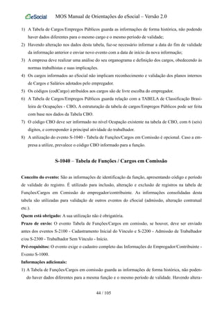 MOS Manual de Orientações do eSocial – Versão 2.0
1) A Tabela de Cargos/Empregos Públicos guarda as informações de forma histórica, não podendo
haver dados diferentes para o mesmo cargo e o mesmo período de validade;
2) Havendo alteração nos dados desta tabela, faz-se necessário informar a data do fim de validade
da informação anterior e enviar novo evento com a data de início da nova informação;
3) A empresa deve realizar uma análise do seu organograma e definição dos cargos, obedecendo às
normas trabalhistas e suas implicações.
4) Os cargos informados ao eSocial não implicam reconhecimento e validação dos planos internos
de Cargos e Salários adotados pelo empregador.
5) Os códigos (codCargo) atribuídos aos cargos são de livre escolha do empregador.
6) A Tabela de Cargos/Empregos Públicos guarda relação com a TABELA de Classificação Brasi-
leira de Ocupações - CBO. A estruturação da tabela de cargos/Empregos Públicos pode ser feita
com base nos dados da Tabela CBO.
7) O código CBO deve ser informado no nível Ocupação existente na tabela de CBO, com 6 (seis)
dígitos, e corresponder à principal atividade do trabalhador.
8) A utilização do evento S-1040 - Tabela de Funções/Cargos em Comissão é opcional. Caso a em-
presa a utilize, prevalece o código CBO informado para a função.
S-1040 – Tabela de Funções / Cargos em Comissão
Conceito do evento: São as informações de identificação da função, apresentando código e período
de validade do registro. É utilizado para inclusão, alteração e exclusão de registros na tabela de
Funções/Cargos em Comissão do empregador/contribuinte. As informações consolidadas desta
tabela são utilizadas para validação de outros eventos do eSocial (admissão, alteração contratual
etc.).
Quem está obrigado: A sua utilização não é obrigatória.
Prazo de envio: O evento Tabela de Funções/Cargos em comissão, se houver, deve ser enviado
antes dos eventos S-2100 - Cadastramento Inicial do Vínculo e S-2200 - Admissão de Trabalhador
e/ou S-2300 - Trabalhador Sem Vínculo - Início.
Pré-requisitos: O evento exige o cadastro completo das Informações do Empregador/Contribuinte -
Evento S-1000.
Informações adicionais:
1) A Tabela de Funções/Cargos em comissão guarda as informações de forma histórica, não poden-
do haver dados diferentes para a mesma função e o mesmo período de validade. Havendo altera-
44 / 105
 