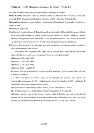 MOS Manual de Orientações do eSocial – Versão 2.0
for criado, alterado ou excluído um determinado horário/turno de trabalho.
Prazo de envio: O evento Tabela de Horários/Turnos de Trabalho deve ser enviado antes dos
eventos S-2100 - Cadastramento Inicial do Vínculo e S-2200 - Admissão de Trabalhador.
Pré-requisitos: O evento exige o cadastro completo das Informações do Empregador/Contribuinte -
Evento S-1000.
Informações adicionais:
1) A Tabela de Horários/Turnos de Trabalho guarda as informações de forma histórica, não podendo
haver dados diferentes para o mesmo horário/turno de trabalho e o mesmo período de validade.
Havendo alteração nos dados desta tabela, faz-se necessário informar a data do fim de validade
da informação anterior e enviar novo evento com a data de início da nova informação.
2) Exemplo de como deverá ser informada a jornada no caso de empresas que adotam jornada em
turno ininterrupto de revezamento:
2.1) Inicialmente deve ser preenchida a tabela com os horários. Nessa tabela devem constar todas
as possibilidades de horários que o empregado possa ter, como por exemplo:
a) Entrada 06:00 - saída 12:00
b) Entrada 12:00 - saída 18:00
c) Entrada 18:00 - saída 00:00
d) Entrada 00:00 – saída 06:00
Há ainda a informação do intervalo, que pode ser fixo ou variável. Sendo variável, basta informar
a duração do intervalo.
2.2) Depois de prever na tabela, todas as possibilidades de horários, estas devem ser
referenciados nos eventos S-2100 – Cadastramento Inicial do Vínculo e S-2200 – Admissão de
Trabalhador, onde constam os dados contratuais:
a) a quantidade de horas semanal, se não for fixa, deverá ser informada a média.
b) o tipo de jornada pode ser semanal ou variável (escala, turno de revezamento)
c) horário: preencher com um dos tipos previstos na tabela de horários para cada um dos dias da
semana. Se não há possibilidade de relacionar um dos tipos previstos na tabela com cada dia da
semana, deve-se relacionar os horários possíveis relacionando-os com "Dia variável".
46 / 105
 