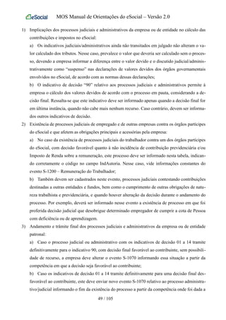 MOS Manual de Orientações do eSocial – Versão 2.0
1) Implicações dos processos judiciais e administrativos da empresa ou de entidade no cálculo das
contribuições e impostos no eSocial:
a) Os indicativos judiciais/administrativos ainda não transitados em julgado não alteram o va-
lor calculado dos tributos. Nesse caso, prevalece o valor que deveria ser calculado sem o proces-
so, devendo a empresa informar a diferença entre o valor devido e o discutido judicial/adminis-
trativamente como “suspenso” nas declarações de valores devidos dos órgãos governamentais
envolvidos no eSocial, de acordo com as normas dessas declarações;
b) O indicativo de decisão “90” relativo aos processos judiciais e administrativos permite à
empresa o cálculo dos valores devidos de acordo com o processo em pauta, considerando a de-
cisão final. Ressalta-se que este indicativo deve ser informado apenas quando a decisão final for
em última instância, quando não cabe mais nenhum recurso. Caso contrário, devem ser informa-
dos outros indicativos de decisão.
2) Existência de processos judiciais de empregado e de outras empresas contra os órgãos partícipes
do eSocial e que afetem as obrigações principais e acessórias pela empresa:
a) No caso da existência de processos judiciais do trabalhador contra um dos órgãos partícipes
do eSocial, com decisão favorável quanto à não incidência de contribuição previdenciária e/ou
Imposto de Renda sobre a remuneração, este processo deve ser informado nesta tabela, indican-
do corretamente o código no campo IndAutoria. Nesse caso, vide informações constantes do
evento S-1200 – Remuneração do Trabalhador;
b) Também devem ser cadastrados neste evento, processos judiciais contestando contribuições
destinadas a outras entidades e fundos, bem como o cumprimento de outras obrigações de natu-
reza trabalhista e previdenciária, e quando houver alteração da decisão durante o andamento do
processo. Por exemplo, deverá ser informado nesse evento a existência de processo em que foi
proferida decisão judicial que desobrigue determinado empregador de cumprir a cota de Pessoa
com deficiência ou de aprendizagem.
3) Andamento e trâmite final dos processos judiciais e administrativos da empresa ou de entidade
patronal:
a) Caso o processo judicial ou administrativo com os indicativos de decisão 01 a 14 tramite
definitivamente para o indicativo 90, com decisão final favorável ao contribuinte, sem possibili-
dade de recurso, a empresa deve alterar o evento S-1070 informando essa situação a partir da
competência em que a decisão seja favorável ao contribuinte;
b) Caso os indicativos de decisão 01 a 14 tramite definitivamente para uma decisão final des-
favorável ao contribuinte, este deve enviar novo evento S-1070 relativo ao processo administra-
tivo/judicial informando o fim da existência do processo a partir da competência onde foi dada a
49 / 105
 