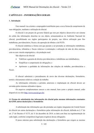 MOS Manual de Orientações do eSocial – Versão 2.0
CAPÍTULO I – INFORMAÇÕES GERAIS
1 . Introdução
Este manual visa orientar o empregador/contribuinte para a nova forma de cumprimento de
suas obrigações, mediante a utilização do eSocial.
O eSocial é um projeto do governo federal que tem por objetivo desenvolver um sistema
de coleta das informações descritas no seu objeto, armazenando-as no Ambiente Nacional do
eSocial, possibilitando aos órgãos participantes do projeto, sua efetiva utilização para fins
trabalhistas, previdenciários, fiscais e de apuração de tributos e do FGTS.
O eSocial estabelece a forma com que passam a ser prestadas as informações trabalhistas,
previdenciárias, tributárias e fiscais relativas à contratação e utilização de mão de obra onerosa,
com ou sem vínculo empregatício, e de produção rural.
São objetivos do eSocial:
• Viabilizar a garantia de direitos previdenciários e trabalhistas aos trabalhadores;
• Simplificar o cumprimento de obrigações; e
• Aprimorar a qualidade de informações das relações de trabalho, previdenciárias e
fiscais.
O eSocial substituirá o procedimento de envio das diversas declarações, formulários,
termos e documentos relativos a relação de trabalho.
As informações referentes a períodos anteriores à implantação do eSocial devem ser
enviadas pelos sistemas utilizados à época.
Os arquivos complementares anexos a este manual, bem como o próprio manual, estão
disponíveis no sítio http://www.esocial.gov.br/.
1.1 Forma de substituição das informações do eSocial pelas mesmas informações constantes
da GFIP, outras declarações e formulários
A substituição das informações que são prestadas aos órgãos integrantes do Comitê Gestor
do eSocial em outras declarações e formulários pelas informações do eSocial, definida no § 1º do
art. 2º do Decreto nº 8.373, de 11 de dezembro de 2014, se dará com base na regulamentação de
cada órgão, conforme competência legal para exigência dessas obrigações.
O prazo máximo para substituição das declarações e formulários que exigem as mesmas
5 / 105
 