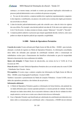 MOS Manual de Orientações do eSocial – Versão 2.0
sentença e, ao mesmo tempo, enviando os eventos que possuam implicações relacionadas ao
processo judicial/administrativo sem a existência do processo em pauta;
c) No caso do item anterior, a empresa também deve regularizar espontaneamente o pagamen-
to dos impostos e contribuições, nos prazos e de acordo com as normas dos órgãos governamen-
tais envolvidos no eSocial.
4) A data da decisão judicial/administrativa pode não coincidir com a data do início da vigência
dos seus efeitos. Por exemplo: uma decisão judicial com data de 10 de maio com vigência a par-
tir de 15 de fevereiro. As datas constam no leiaute, campos "dtdecisao", "inivalid" e "fimvalid".
5) A empresa poderá cadastrar os processos que estejam aguardando decisão, inclusive, estes casos
podem ser objeto de depósito judicial que suspenda a exigibilidade.
S-1080 – Tabela de Operadores Portuários
Conceito do evento: Evento utilizado pelo Órgão Gestor de Mão de Obra – OGMO - para inclusão,
alteração e exclusão de registros na Tabela de Operadores Portuários. As informações consolidadas
desta tabela são utilizadas para apuração da contribuição incidente sobre a remuneração de
trabalhadores avulsos para o financiamento dos benefícios relacionados ao grau de incapacidade
laborativa decorrente dos riscos ambientais do trabalho.
Quem está obrigado: O Órgão Gestor de mão-de-obra, nos termos da Lei no
8.630, de 25 de
fevereiro de 1993.
Prazo de envio: O evento Tabela de Operadores Portuários deve ser enviado antes do evento S-2300
- Trabalhador Sem Vínculo - Início.
Pré-requisitos: O evento exige o cadastro completo das Informações do Órgão Gestor de Mão de
Obra – OGMO, como Empregador/Contribuinte - Evento S-1000.
Também é necessário o preenchimento da Tabela de Lotações Tributárias - Evento S-1020, com os
dados dos operadores portuários e dos titulares de uso privativo.
Informações adicionais:
1) A Tabela de Operadores Portuários guarda as informações de forma histórica, não podendo ha-
ver dados diferentes para o mesmo operador portuário e o mesmo período de validade. Havendo
alteração nos dados desta tabela, faz-se necessário informar a data do fim de validade da infor-
mação anterior e enviar novo evento com a data de início da nova informação.
2) Caso o Operador Portuário seja beneficiado por substituição da contribuição previdenciária inci-
dente sobre as remunerações por contribuição sobre o faturamento, o OGMO deverá informar
50 / 105
 