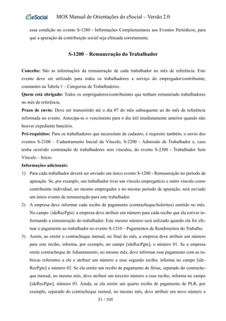 MOS Manual de Orientações do eSocial – Versão 2.0
essa condição no evento S-1280 - Informações Complementares aos Eventos Periódicos, para
que a apuração da contribuição social seja efetuada corretamente.
S-1200 – Remuneração do Trabalhador
Conceito: São as informações da remuneração de cada trabalhador no mês de referência. Este
evento deve ser utilizado para todos os trabalhadores a serviço do empregador/contribuinte,
constantes na Tabela 1 – Categorias de Trabalhadores.
Quem está obrigado: Todos os empregadores/contribuintes que tenham remunerado trabalhadores
no mês de referência.
Prazo de envio: Deve ser transmitido até o dia 07 do mês subsequente ao do mês de referência
informada no evento. Antecipa-se o vencimento para o dia útil imediatamente anterior quando não
houver expediente bancário.
Pré-requisitos: Para os trabalhadores que necessitam de cadastro, é requisito também, o envio dos
eventos S-2100 – Cadastramento Inicial do Vínculo, S-2200 - Admissão de Trabalhador e, caso
tenha ocorrido contratação de trabalhadores sem vínculos, do evento S-2300 - Trabalhador Sem
Vínculo – Início.
Informações adicionais:
1) Para cada trabalhador deverá ser enviado um único evento S-1200 - Remuneração no período de
apuração. Se, por exemplo, um trabalhador tiver um vínculo empregatício e outro vínculo como
contribuinte individual, no mesmo empregador e no mesmo período de apuração, será enviado
um único evento de remuneração para este trabalhador.
2) A empresa deve informar cada recibo de pagamento (contracheque/holerites) emitido no mês.
No campo {ideRecPgto} a empresa deve atribuir um número para cada recibo que ela estiver in-
formando a remuneração do trabalhador. Este mesmo número será utilizado quando ela for efe-
tuar o pagamento ao trabalhador no evento S-1210 – Pagamentos de Rendimentos do Trabalho.
3) Assim, ao emitir o contracheque mensal, no final do mês, a empresa deve atribuir um número
para este recibo, informa, por exemplo, no campo [ideRecPgto], o número 01. Se a empresa
emite contracheque de Adiantamento, no mesmo mês, deve informar esse pagamento com as ru-
bricas referentes a ele e atribuir um número a esse segundo recibo, informa no campo [ide-
RecPgto] o número 02. Se ela emitir um recibo de pagamento de férias, separado do contrache-
que mensal, no mesmo mês, deve atribuir um terceiro número a esse recibo, informa no campo
[ideRecPgto], número 03. Ainda, se ela emitir um quarto recibo de pagamento de PLR, por
exemplo, separado do contracheque mensal, no mesmo mês, deve atribuir um novo número a
51 / 105
 