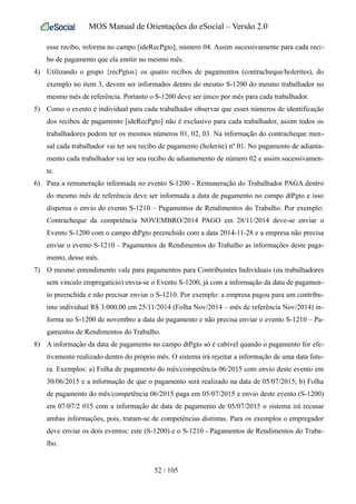 MOS Manual de Orientações do eSocial – Versão 2.0
esse recibo, informa no campo [ideRecPgto], número 04. Assim sucessivamente para cada reci-
bo de pagamento que ela emitir no mesmo mês.
4) Utilizando o grupo {recPgtos} os quatro recibos de pagamentos (contracheque/holerites), do
exemplo no item 3, devem ser informados dentro do mesmo S-1200 do mesmo trabalhador no
mesmo mês de referência. Portanto o S-1200 deve ser único por mês para cada trabalhador.
5) Como o evento é individual para cada trabalhador observar que esses números de identificação
dos recibos de pagamento [ideRecPgto] não é exclusivo para cada trabalhador, assim todos os
trabalhadores podem ter os mesmos números 01, 02, 03. Na informação do contracheque men-
sal cada trabalhador vai ter seu recibo de pagamento (holerite) nº 01. No pagamento de adianta-
mento cada trabalhador vai ter seu recibo de adiantamento de número 02 e assim sucessivamen-
te.
6) Para a remuneração informada no evento S-1200 - Remuneração do Trabalhador PAGA dentro
do mesmo mês de referência deve ser informada a data de pagamento no campo dtPgto e isso
dispensa o envio do evento S-1210 – Pagamentos de Rendimentos do Trabalho. Por exemplo:
Contracheque da competência NOVEMBRO/2014 PAGO em 28/11/2014 deve-se enviar o
Evento S-1200 com o campo dtPgto preenchido com a data 2014-11-28 e a empresa não precisa
enviar o evento S-1210 – Pagamentos de Rendimentos do Trabalho as informações deste paga-
mento, desse mês.
7) O mesmo entendimento vale para pagamentos para Contribuintes Individuais (ou trabalhadores
sem vínculo empregatício) envia-se o Evento S-1200, já com a informação da data de pagamen-
to preenchida e não precisar enviar o S-1210. Por exemplo: a empresa pagou para um contribu-
inte individual R$ 3.000,00 em 25/11/2014 (Folha Nov/2014 – mês de referência Nov/2014) in-
forma no S-1200 de novembro a data do pagamento e não precisa enviar o evento S-1210 – Pa-
gamentos de Rendimentos do Trabalho.
8) A informação da data de pagamento no campo dtPgto só é cabível quando o pagamento for efe-
tivamente realizado dentro do próprio mês. O sistema irá rejeitar a informação de uma data futu-
ra. Exemplos: a) Folha de pagamento do mês/competência 06/2015 com envio deste evento em
30/06/2015 e a informação de que o pagamento será realizado na data de 05/07/2015; b) Folha
de pagamento do mês/competência 06/2015 paga em 05/07/2015 e envio deste evento (S-1200)
em 07/07/2 015 com a informação de data de pagamento de 05/07/2015 o sistema irá recusar
ambas informações, pois, tratam-se de competências distintas. Para os exemplos o empregador
deve enviar os dois eventos: este (S-1200) e o S-1210 - Pagamentos de Rendimentos do Traba-
lho.
52 / 105
 