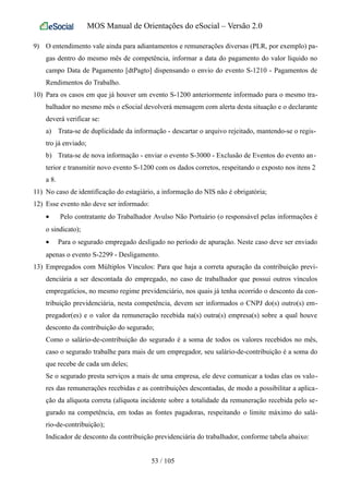 MOS Manual de Orientações do eSocial – Versão 2.0
9) O entendimento vale ainda para adiantamentos e remunerações diversas (PLR, por exemplo) pa-
gas dentro do mesmo mês de competência, informar a data do pagamento do valor líquido no
campo Data de Pagamento [dtPagto] dispensando o envio do evento S-1210 - Pagamentos de
Rendimentos do Trabalho.
10) Para os casos em que já houver um evento S-1200 anteriormente informado para o mesmo tra-
balhador no mesmo mês o eSocial devolverá mensagem com alerta desta situação e o declarante
deverá verificar se:
a) Trata-se de duplicidade da informação - descartar o arquivo rejeitado, mantendo-se o regis-
tro já enviado;
b) Trata-se de nova informação - enviar o evento S-3000 - Exclusão de Eventos do evento an-
terior e transmitir novo evento S-1200 com os dados corretos, respeitando o exposto nos itens 2
a 8.
11) No caso de identificação do estagiário, a informação do NIS não é obrigatória;
12) Esse evento não deve ser informado:
• Pelo contratante do Trabalhador Avulso Não Portuário (o responsável pelas informações é
o sindicato);
• Para o segurado empregado desligado no período de apuração. Neste caso deve ser enviado
apenas o evento S-2299 - Desligamento.
13) Empregados com Múltiplos Vínculos: Para que haja a correta apuração da contribuição previ-
denciária a ser descontada do empregado, no caso de trabalhador que possui outros vínculos
empregatícios, no mesmo regime previdenciário, nos quais já tenha ocorrido o desconto da con-
tribuição previdenciária, nesta competência, devem ser informados o CNPJ do(s) outro(s) em-
pregador(es) e o valor da remuneração recebida na(s) outra(s) empresa(s) sobre a qual houve
desconto da contribuição do segurado;
Como o salário-de-contribuição do segurado é a soma de todos os valores recebidos no mês,
caso o segurado trabalhe para mais de um empregador, seu salário-de-contribuição é a soma do
que recebe de cada um deles;
Se o segurado presta serviços a mais de uma empresa, ele deve comunicar a todas elas os valo-
res das remunerações recebidas e as contribuições descontadas, de modo a possibilitar a aplica-
ção da alíquota correta (alíquota incidente sobre a totalidade da remuneração recebida pelo se-
gurado na competência, em todas as fontes pagadoras, respeitando o limite máximo do salá-
rio-de-contribuição);
Indicador de desconto da contribuição previdenciária do trabalhador, conforme tabela abaixo:
53 / 105
 
