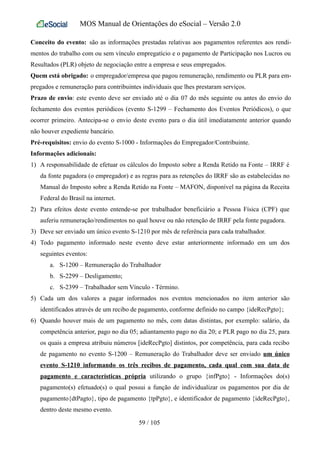 MOS Manual de Orientações do eSocial – Versão 2.0
Conceito do evento: são as informações prestadas relativas aos pagamentos referentes aos rendi-
mentos do trabalho com ou sem vínculo empregatício e o pagamento de Participação nos Lucros ou
Resultados (PLR) objeto de negociação entre a empresa e seus empregados.
Quem está obrigado: o empregador/empresa que pagou remuneração, rendimento ou PLR para em-
pregados e remuneração para contribuintes individuais que lhes prestaram serviços.
Prazo de envio: este evento deve ser enviado até o dia 07 do mês seguinte ou antes do envio do
fechamento dos eventos periódicos (evento S-1299 – Fechamento dos Eventos Periódicos), o que
ocorrer primeiro. Antecipa-se o envio deste evento para o dia útil imediatamente anterior quando
não houver expediente bancário.
Pré-requisitos: envio do evento S-1000 - Informações do Empregador/Contribuinte.
Informações adicionais:
1) A responsabilidade de efetuar os cálculos do Imposto sobre a Renda Retido na Fonte – IRRF é
da fonte pagadora (o empregador) e as regras para as retenções do IRRF são as estabelecidas no
Manual do Imposto sobre a Renda Retido na Fonte – MAFON, disponível na página da Receita
Federal do Brasil na internet.
2) Para efeitos deste evento entende-se por trabalhador beneficiário a Pessoa Física (CPF) que
auferiu remuneração/rendimentos no qual houve ou não retenção de IRRF pela fonte pagadora.
3) Deve ser enviado um único evento S-1210 por mês de referência para cada trabalhador.
4) Todo pagamento informado neste evento deve estar anteriormente informado em um dos
seguintes eventos:
a. S-1200 – Remuneração do Trabalhador
b. S-2299 – Desligamento;
c. S-2399 – Trabalhador sem Vínculo - Término.
5) Cada um dos valores a pagar informados nos eventos mencionados no item anterior são
identificados através de um recibo de pagamento, conforme definido no campo {ideRecPgto};
6) Quando houver mais de um pagamento no mês, com datas distintas, por exemplo: salário, da
competência anterior, pago no dia 05; adiantamento pago no dia 20; e PLR pago no dia 25, para
os quais a empresa atribuiu números [ideRecPgto] distintos, por competência, para cada recibo
de pagamento no evento S-1200 – Remuneração do Trabalhador deve ser enviado um único
evento S-1210 informando os três recibos de pagamento, cada qual com sua data de
pagamento e características própria utilizando o grupo {infPgto} - Informações do(s)
pagamento(s) efetuado(s) o qual possui a função de individualizar os pagamentos por dia de
pagamento{dtPagto}, tipo de pagamento {tpPgto}, e identificador de pagamento {ideRecPgto},
dentro deste mesmo evento.
59 / 105
 