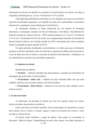 MOS Manual de Orientações do eSocial – Versão 2.0
informações do eSocial será definido em resolução do Comitê Diretivo do eSocial, com base na
competência atribuída pelo inc. I, do art. 4º do Decreto nº 8.373, de 2014.
Cada órgão dará publicidade da substituição de suas obrigações por meio de ato normativo
específico da autoridade competente, a ser expedido de acordo com a oportunidade e conveniência
administrativa, respeitando o prazo definido pelo Comitê Diretivo.
As informações prestadas na forma estabelecida por este Manual de Orientação
substituirão as informações constantes da Guia de Informações à Previdência e Recolhimento do
Fundo de Garantia por Tempo de Serviço – GFIP, conforme disposto no § 3º, do art 2º, do Decreto
nº 8.373, de 11 de dezembro de 2014, de acordo com a regulamentação específica da Secretaria da
Receita Federal do Brasil e do Conselho Curador do FGTS, representado pela Caixa Econômica
Federal na qualidade de agente operador do FGTS.
Os órgãos partícipes disciplinarão os procedimentos e os efeitos para que as informações
prestadas no eSocial componham a base de cálculo para a apuração dos débitos delas decorrentes e
a base de dados para fins de cálculo e concessão de benefícios previdenciários e trabalhistas, em
atos administrativos específicos das autoridades competentes.
1.2 Ambientes do eSocial
Identificação do ambiente:
1- Produção – Ambiente destinado para processamento e apuração das informações do
empregador que produz todos os efeitos jurídicos.
2- Pré-produção - dados reais – Ambiente de testes utilizando dados reais que serão
validados, inclusive com os sistemas externos, sem efeitos jurídicos.
3- Pré-produção - dados fictícios – Ambiente de teste que não serão validados com os
sistemas externos.
2 . Eventos do eSocial
As informações são prestadas ao eSocial por meio dos seguintes grupos de eventos:
iniciais, de tabelas, não periódicos e periódicos.
Cada evento possui um leiaute específico. Estes leiautes podem ser encontrados no Anexo
deste manual. Deve-se utilizar os leiautes vigentes à época da ocorrência dos eventos a serem
enviados ao sistema eSocial.
Os leiautes fazem referências a regras de negócio. Estas podem ser encontradas no
documento ‘Tabela de Regras’, disponibilizado no anexo deste manual. Esta tabela apresenta as
6 / 105
 