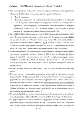 MOS Manual de Orientações do eSocial – Versão 2.0
7) Para cada pagamento a empresa deve utilizar um grupo de Informações do(s) pagamento (s)
efetuado(s) - {infPgto} deste evento, o qual requer as seguintes informações:
a) Data de pagamento;
b) Indicação se o pagamento está sendo efetuado ao beneficiário residente no Brasil ou não;
c) Tipo de pagamento, informando 1 se estiver pagando o valor líquido de folha (recibo de
pagamento), 2 se estiver pagando o valor referente à rescisão contratual de empregado
informado no evento S-2299, ou 3 se estiver pagando o valor referente à rescisão
contratual de Trabalhador sem Vínculo informado no evento S-2399.
8) Para a REMUNERAÇÃO informada no evento S-1200 - Remuneração do Trabalhador PAGA
dentro do mesmo mês de referência deve ser informada a data de pagamento no campo {dtPgto}
do respectivo S-1200 e isso “dispensa” o envio deste evento S-1210. Por exemplo: Folha de
Pagamento da competência NOVEMBRO/2014 PAGA em 28/11/2014 deve-se enviar o Evento
S-1200 com o campo {dtPgto} preenchido com a data 2014-11-28 e a empresa não precisa mais
enviar este evento S-1210 com as informações dos pagamentos da Folha em questão.
9) O mesmo entendimento vale para pagamentos para Contribuintes Individuais (ou trabalhadores
sem vínculo empregatício) envia-se o Evento S-1200, já com a informação da data de
pagamento preenchida e não precisar enviar este evento. Por exemplo: a empresa pagou para um
contribuinte individual R$ 3.000,00 em 25/11/2014 (Folha Nov/2014 – mês de referência
Nov/2014) informa no S-1200 de novembro a data do pagamento e não precisa enviar este
evento (S-1210).
10) Portanto nem toda remuneração informada no Evento S-1200 precisar estar informada neste
evento.
11) Nos casos em que a remuneração é composta por verbas rescisórias informadas nos eventos
Eventos S-2299 – Desligamento ou S-2399 - Trabalhador Sem Vínculo – Término, o respectivo
pagamento deve necessariamente ser informado no presente evento S-1210. Nestes casos, a
remuneração (verbas rescisórias) é informada em eventos não periódicos, que não comportam o
conceito de mês de apuração ou referência. Assim, todo pagamento informado nos eventos S-
2299 ou S-2399 deve ser informado neste evento S-1210, não se aplicando as regras e os
exemplos descritos nos supracitados itens 8 a 10.
12) No grupo detPgtoFl devem ser informados os pagamentos efetuados conforme o valor o líquido
{vlrLiq} apurado por recibo {ideRecPgto} no evento S-1200 – Remuneração do Trabalhador.
13) No grupo detPgtoResc devem ser informados os pagamentos efetuados conforme o valor do
pagamento {vlrPgto} apurado nos eventos S-2299 – Desligamento ou S-2399 – Trabalhador
sem Vínculo – Término, identificados pelo recibo de pagamento {ideRecPgto} e pelo respectivo
60 / 105
 