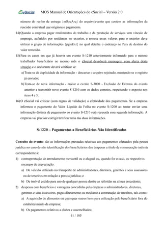 MOS Manual de Orientações do eSocial – Versão 2.0
número do recibo de entrega {nrRecArq} do arquivo/evento que contém as informações da
rescisão contratual que originou o pagamento.
14) Quando a empresa pagar rendimentos do trabalho e da prestação de serviços sem vínculo de
emprego, auferidos por residentes no exterior, e remete esses valores para o exterior deve
utilizar o grupo de informações {pgtoExt} no qual detalha o endereço no País de destino do
valor remetido.
15) Para os casos em que já houver um evento S-1210 anteriormente informado para o mesmo
trabalhador beneficiário no mesmo mês o eSocial devolverá mensagem com alerta desta
situação e o declarante deverá verificar se:
a)Trata-se de duplicidade da informação - descartar o arquivo rejeitado, mantendo-se o registro
já enviado;
b)Trata-se de nova informação - enviar o evento S-3000 - Exclusão de Eventos do evento
anterior e transmitir novo evento S-1210 com os dados corretos, respeitando o exposto nos
itens 4 e 5.
16) O eSocial vai criticar (com regras de validação) a efetividade dos pagamentos. Se a empresa
informou o pagamento do Valor Líquido da Folha no evento S-1200 ao tentar enviar uma
informação distinta de pagamento no evento S-1210 será recusada essa segunda informação. A
empresa vai precisar corrigir/retificar uma das duas informações.
S-1220 – Pagamentos a Beneficiários Não Identificados
Conceito do evento: são as informações prestadas relativas aos pagamentos efetuados pela pessoa
jurídica no caso de não identificação dos beneficiários das despesas a título de remuneração indireta
correspondente a:
1) contraprestação de arrendamento mercantil ou o aluguel ou, quando for o caso, os respectivos
encargos de depreciação:
a) De veículo utilizado no transporte de administradores, diretores, gerentes e seus assessores
ou de terceiros em relação a pessoa jurídica; e
b) De imóvel cedido para uso de qualquer pessoa dentre as referidas na alínea precedente;
2) despesas com benefícios e vantagens concedidas pela empresa a administradores, diretores,
gerentes e seus assessores, pagas diretamente ou mediante a contratação de terceiros, tais como:
a) A aquisição de alimentos ou quaisquer outros bens para utilização pelo beneficiário fora do
estabelecimento da empresa;
b) Os pagamentos relativos a clubes e assemelhados;
61 / 105
 