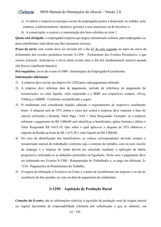 MOS Manual de Orientações do eSocial – Versão 2.0
c) O salário e respectivos encargos sociais de empregados postos à disposição ou cedidos, pela
empresa, a administradores, diretores, gerentes e seus assessores ou de terceiros; e
d) A conservação, o custeio e a manutenção dos bens referidos no item 1.
Quem está obrigado: o empregador/empresa que pagou remuneração indireta, para empregados ou
para contribuintes individuais que lhes prestaram serviços.
Prazo de envio: este evento deve ser enviado até o dia 07 do mês seguinte ou antes do envio do
fechamento dos eventos periódicos (evento S-1299 – Fechamento dos Eventos Periódicos), o que
ocorrer primeiro. Antecipa-se o envio deste evento para o dia útil imediatamente anterior quando
não houver expediente bancário.
Pré-requisitos: envio do evento S-1000 - Informações do Empregador/Contribuinte.
Informações adicionais:
1) A empresa deve enviar um arquivo (S-1220) para cada pagamento efetuado.
2) A empresa deve informar data de pagamento, período de referência do pagamento da
remuneração, os valor liquido, valor reajustado e o IRRF nos respectivos campos, vlrLiq,
VlrReaj e vlrIRRF. Conforme exemplificado a seguir:
3) O rendimento será considerado líquido, cabendo o reajustamento do respectivo rendimento
bruto. A alíquota será de 35% (trinta e cinco por cento) a empresa deve reajustar a base de
cálculo utilizando a formula: Valor Pago / 0,65 = Valor Reajustado. Exemplo: se a empresa
informar o pagamento de R$ 3.000,00 sem identificar o beneficiário, aplica formula e obtém o
Valor Reajustado R$ 4.615,38. Que sobre o qual aplica-se a alíquota de 35% obtém-se o
imposto de Renda na fonte de R$ 1.615,38 e valor líquido de R$ 3.000,00.
4) No caso de identificação dos beneficiários, os valores correspondentes deverão compor a
remuneração mensal do trabalhador conforme seja o contrato de trabalho, com ou sem vínculo
de emprego e o imposto de renda deverá ser calculado mediante a aplicação da tabela
progressiva, utilizando-se as deduções permitidas na legislação. Neste caso o pagamento deve
ser informado nos Eventos S-1200 - Remuneração do Trabalhador e, se pago em diferente, S-
1210 - Pagamentos de Rendimentos do Trabalho.
5) O regime de tributação é Exclusivo na Fonte e o prazo de recolhimento do imposto é no dia de
ocorrência do fato gerador, ou seja, na data do pagamento do rendimento.
S-1250 – Aquisição de Produção Rural
Conceito do Evento: são as informações relativas à aquisição de produção rural de origem animal
ou vegetal decorrente de responsabilidade tributária por substituição a que se submete, em
62 / 105
 