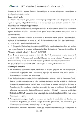 MOS Manual de Orientações do eSocial – Versão 2.0
decorrência da lei, a pessoa física (o intermediário), a empresa adquirente, consumidora ou
consignatária, ou a cooperativa.
Quem está obrigado:
a) Pessoas Jurídicas em geral, quando efetuar aquisição de produtos rurais de pessoa física ou de
segurado especial, independentemente de as operações terem sido realizadas diretamente com o
produtor ou com intermediário pessoa física;
b) Pessoa Física (intermediário) que adquire produção de produtor rural pessoa física ou segurado
especial para venda no varejo a consumidor final pessoa física, outro produtor rural pessoa física ou
segurado especial;
c) Entidade inscrita no Programa de Aquisição de Alimentos (PAA), quando a mesma efetuar a
aquisição de produtos rurais no âmbito do PAA, de produtor rural pessoa física ou pessoa jurídica;
d) A cooperativa adquirente de produto rural;
e) A Companhia Nacional de Abastecimento (CONAB), quando adquirir produtos do produtor
rural pessoa física ou do produtor rural pessoa jurídica, destinados ao Programa de Aquisição de
Alimentos, instituído pelo art. 19 da Lei nº 10.696/2003.
Prazo de envio: este evento deve ser enviado até o dia 07 do mês seguinte ou antes do envio do
evento S - 1299 – Fechamento dos Eventos Periódicos, o que ocorrer primeiro. Antecipa-se o envio
deste evento para o dia útil imediatamente anterior quando não houver expediente bancário.
Pré-requisitos: envio do evento S-1000 - Informações do Empregador/Contribuinte.
Informações adicionais:
1) As informações deste evento devem ser enviadas ao eSocial agrupadas por tipo de aquisição, e
identificação do produtor rural. No caso de aquisição de produtor rural pessoa jurídica, é
obrigatório o detalhamento das notas fiscais.
2) No detalhamento das notas fiscais deve ser informado: o número e série do documento fiscal, a
data da emissão do documento, o valor bruto da nota fiscal emitida, o valor da contribuição
previdenciária descontada do produtor rural pessoa física, o valor da contribuição destinada ao
financiamento dos benefícios concedidos em razão do grau de incidência da incapacidade
laborativa decorrente dos riscos ambientais do trabalho - GILRAT, o valor da contribuição
destinada ao SENAR, incidentes sobre a aquisição de produção rural de produtor rural pessoa
física/segurado especial
3) As empresas optantes pelo simples, as empresas com isenção da contribuição previdenciária e as
associações desportivas que mantém equipe de futebol profissional, são responsáveis pelo
recolhimento desta contribuição na condição de sub-rogadas.
4) Nos contratos de compra para entrega futura, que exigem cláusula suspensiva, o fato gerador de
63 / 105
 