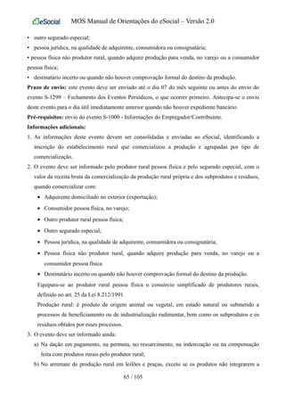 MOS Manual de Orientações do eSocial – Versão 2.0
• outro segurado especial;
• pessoa jurídica, na qualidade de adquirente, consumidora ou consignatária;
• pessoa física não produtor rural, quando adquire produção para venda, no varejo ou a consumidor
pessoa física;
• destinatário incerto ou quando não houver comprovação formal do destino da produção.
Prazo de envio: este evento deve ser enviado até o dia 07 do mês seguinte ou antes do envio do
evento S-1299 – Fechamento dos Eventos Periódicos, o que ocorrer primeiro. Antecipa-se o envio
deste evento para o dia útil imediatamente anterior quando não houver expediente bancário.
Pré-requisitos: envio do evento S-1000 - Informações do Empregador/Contribuinte.
Informações adicionais:
1. As informações deste evento devem ser consolidadas e enviadas ao eSocial, identificando a
inscrição do estabelecimento rural que comercializou a produção e agrupadas por tipo de
comercialização.
2. O evento deve ser informado pelo produtor rural pessoa física e pelo segurado especial, com o
valor da receita bruta da comercialização da produção rural própria e dos subprodutos e resíduos,
quando comercializar com:
• Adquirente domiciliado no exterior (exportação);
• Consumidor pessoa física, no varejo;
• Outro produtor rural pessoa física;
• Outro segurado especial;
• Pessoa jurídica, na qualidade de adquirente, consumidora ou consignatária;
• Pessoa física não produtor rural, quando adquire produção para venda, no varejo ou a
consumidor pessoa física
• Destinatário incerto ou quando não houver comprovação formal do destino da produção.
Equipara-se ao produtor rural pessoa física o consórcio simplificado de produtores rurais,
definido no art. 25 da Lei 8.212/1991.
Produção rural: é produto de origem animal ou vegetal, em estado natural ou submetido a
processos de beneficiamento ou de industrialização rudimentar, bem como os subprodutos e os
resíduos obtidos por esses processos.
3. O evento deve ser informado ainda:
a) Na dação em pagamento, na permuta, no ressarcimento, na indenização ou na compensação
feita com produtos rurais pelo produtor rural;
b) No arremate de produção rural em leilões e praças, exceto se os produtos não integrarem a
65 / 105
 