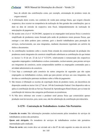 MOS Manual de Orientações do eSocial – Versão 2.0
base de cálculo das contribuições como, por exemplo, arrematação de produtos rurais de
origem mineral.
4. A informação deste evento, nos contratos de venda para entrega futura, que exigem cláusula
suspensiva, deve ocorrer na competência da realização do fato gerador das contribuições, que se
dará na data de emissão da respectiva nota fiscal, independentemente da realização de
antecipações de pagamento.
5. De acordo com a Lei n° 10.256/2001, equipara-se ao empregador rural pessoa física o consórcio
simplificado de produtores rurais formado pela união de produtores rurais pessoas físicas, que
outorgar a um deles poderes para contratar, gerir e demitir trabalhadores para prestação de
serviços, exclusivamente, aos seus integrantes, mediante documento registrado em cartório de
títulos e documentos.
6. As contribuições incidentes sobre a receita bruta oriunda da comercialização da produção dos
produtores rurais integrantes do consórcio simplificado substituem as contribuições de que tratam
os incisos I e II do art. 22 da Lei n° 8.212/91, relativamente à remuneração dos respectivos
segurados empregados e trabalhadores avulsos contratados, exclusivamente, para prestar serviços
aos integrantes do consórcio, assim compreendidos também os empregados contratados para a
atividade administrativa do consórcio.
7. Caso haja a contratação pelo consórcio de outras categorias de segurados que não sejam
empregados ou trabalhadores avulsos, ainda que para prestar serviços aos seus integrantes, são
devidas as contribuições patronais incidentes sobre a folha de pagamento.
8. São imunes à tributação as receitas de exportação direta de produtos rurais, em decorrência da
disposição contida no inciso I do § 2º do art. 149 da Constituição Federal. Este dispositivo não se
aplica à contribuição devida ao Serviço Nacional de Aprendizagem Rural (Senar), por se tratar de
contribuição de interesse das categorias profissionais ou econômicas.
9. 9) Não deve informar este evento o produtor rural pessoa física que comercialize apenas
produção rural de terceiros, pois, neste caso, não há substituição da contribuição previdenciária.
S-1270 – Contratação de Trabalhadores Avulsos Não Portuários
Conceito do evento: São informações prestadas exclusivamente pelos tomadores de serviços de
trabalhadores avulsos não portuários.
Quem está obrigado: Os tomadores de serviços de trabalhadores avulsos não portuários
intermediados pelo sindicado.
Prazo de envio: este evento deve ser enviado até o dia 07 do mês seguinte ou antes do envio do
66 / 105
 
