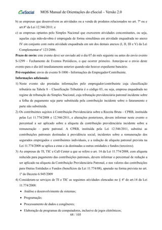 MOS Manual de Orientações do eSocial – Versão 2.0
b) as empresas que desenvolvem as atividades ou a venda de produtos relacionados no art. 7º ou e
art.8º da Lei 12.546/2011; e
c) as empresas optantes pelo Simples Nacional que exercerem atividades concomitantes, ou seja,
aquelas cuja mão-de-obra é empregada de forma simultânea em atividade enquadrada no anexo
IV em conjunto com outra atividade enquadrada em um dos demais anexos (I, II, III e V) da Lei
Complementar nº 123/2006.
Prazo de envio: este evento deve ser enviado até o dia 07 do mês seguinte ou antes do envio evento
S-1299 – Fechamento de Eventos Periódicos, o que ocorrer primeiro. Antecipa-se o envio deste
evento para o dia útil imediatamente anterior quando não houver expediente bancário.
Pré-requisitos: envio do evento S-1000 - Informações do Empregador/Contribuinte.
Informações adicionais:
1) Neste evento são prestadas informações pelo empregador/contribuinte cuja classificação
tributária na Tabela 8 – Classificação Tributária é o código 03, ou seja, empresa enquadrada no
regime de tributação do Simples Nacional, cuja tributação previdenciária patronal incidente sobre
a folha de pagamento seja parte substituída pela contribuição incidente sobre o faturamento e
parte não substituída.
2) Os contribuintes sujeitos à Contribuição Previdenciária sobre a Receita Bruta – CPRB, instituída
pelas Lei 11.774/2008 e 12.546/2011, e alterações posteriores, devem informar neste evento o
percentual a ser aplicado sobre a alíquota da contribuição previdenciária incidente sobre a
remuneração – parte patronal. A CPRB, instituída pela Lei 12.546/2011, substitui as
contribuições patronais destinadas à previdência social, incidentes sobre a remuneração dos
segurados empregados e contribuintes individuais, e a redução de alíquota patronal prevista na
Lei 11.774/2008 se aplica a estas e às destinadas a outras entidades e fundos (terceiros).
3) As empresas de TI, TIC e Call Center a que se refere o art. 14 da Lei 11.774/2008, com alíquota
reduzida para pagamento das contribuições patronais, devem informar o percentual de redução a
ser aplicado na alíquota da Contribuição Previdenciária Patronal, e nos valores das contribuições
para Outras Entidades e Fundos (benefícios da Lei 11.774/08), apurado na forma prevista no art.
1º do Decreto 6.945/2009
4) Consideram-se serviços de TI e TIC as seguintes atividades elencadas no § 4º do art.14 da Lei
11.774/2008:
• Análise e desenvolvimento de sistemas;
• Programação;
• Processamento de dados e congêneres;
• Elaboração de programas de computadores, inclusive de jogos eletrônicos;
68 / 105
 