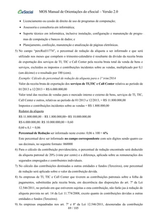 MOS Manual de Orientações do eSocial – Versão 2.0
• Licenciamento ou cessão de direito de uso de programas de computação;
• Assessoria e consultoria em informática;
• Suporte técnico em informática, inclusive instalação, configuração e manutenção de progra-
mas de computação e bancos de dados; e
• Planejamento, confecção, manutenção e atualização de páginas eletrônicas.
5) No campo “percRed11774”, o percentual de redução da alíquota a ser informado e que será
utilizado nos meses que compõem o trimestre-calendário é resultante da divisão da receita bruta
de exportação dos serviços de TI, TIC e Call Center pela receita bruta total da venda de bens e
serviços, excluídos os impostos e contribuições incidentes sobre as vendas, multiplicado por 0,1
(um décimo) e o resultado por 100 (cem).
Exemplo: Cálculo do percentual de redução da alíquota para o 1º trim/2014
Valor da receita bruta de exportação dos serviços de TI,TIC e Call Center relativa ao período de
01/2013 a 12/2013 = R$ 6.000.000,00
Valor total das receitas de vendas para o mercado interno e externo de bens, serviços de TI, TIC,
Call Center e outros, relativas ao período de 01/2013 a 12/2013, = R$ 11.800.000,00
Impostos e contribuições incidentes sobre as vendas = R$ 1.800.000,00
Redutor da alíquota
R$ 11.800.000,00 – R$ 1.800.000,00= R$ 10.000.000,00
R$ 6.000.000,00: R$ 10.000.000,00 = 0,60
0,60 x 0,1 = 0,06
Percentual de Redução ser informado neste evento: 0,06 x 100 = 6%
Este percentual deve ser informado no campo correspondente com seis dígitos sendo quatro ca-
sas decimais, no seguinte formato: 060000
6) Para o cálculo da contribuição previdenciária, o percentual de redução encontrado será deduzido
da alíquota patronal de 20% (vinte por cento) e a diferença, aplicada sobre as remunerações dos
segurados empregados e contribuintes individuais.
7) No cálculo das contribuições destinadas a outras entidades e fundos (Terceiros), este percentual
de redução será aplicado sobre o valor da contribuição devida.
8) As empresas de TI, TIC e Call Center que tiverem as contribuições patronais sobre a folha de
pagamentos, substituídas pela receita bruta, em decorrência das disposições do art. 7º da Lei
12.546/2011, no período em que estiverem sujeitas a esta contribuição, não farão jus à redução de
alíquota prevista no art. 14 da Lei 11.774/2008, exceto quanto às contribuições devidas a outras
entidades e fundos (Terceiros).
9) As empresas enquadradas nos art. 7º e 8º da Lei 12.546/2011, desoneradas da contribuição
69 / 105
 