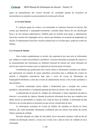 MOS Manual de Orientações do eSocial – Versão 2.0
regras de preenchimento dos eventos devendo ser consultada quando da ocorrência de
inconsistências ou rejeições no processamento de eventos pelo eSocial.
2.1 Eventos Iniciais
É o primeiro grupo de eventos a ser transmitido ao Ambiente Nacional do eSocial. São
eventos que identificam o empregador/contribuinte, contendo dados básicos de sua classificação
fiscal e de sua estrutura administrativa. Também pode ser incluído neste grupo o cadastramento
inicial dos vínculos dos empregados ativos, mesmo que afastados, no momento da implantação do
eSocial. O cadastramento inicial dos vínculos somente deve ser enviado após o grupo de eventos de
Tabelas.
2.1.1 Eventos de Tabelas
Estes eventos complementam os iniciais, são responsáveis por uma série de informações
que validam os eventos não periódicos e periódicos, e buscam otimização na geração dos arquivos e
no armazenamento das informações no Ambiente Nacional do eSocial, por serem utilizadas em
mais de um evento do sistema ou por se repetirem em diversas partes do leiaute.
Considerando que grande parte dos eventos utiliza as informações constantes nas tabelas,
que representam um conjunto de regras específicas necessárias para a validação dos eventos do
eSocial, é obrigatório transmiti-las logo após o envio do evento de Informações do
Empregador/Contribuinte e antes dos eventos de cadastramento inicial, e dos eventos periódicos e
não periódicos.
A perfeita manutenção dessas tabelas é fundamental para a recepção dos eventos
periódicos e não periódicos e à adequada apuração das bases de cálculo e dos valores devidos.
A administração do período de validade das informações é muito importante devendo-se
observar o seu período de vigência. Quando da primeira informação dos itens que compõem uma
tabela, devem ser preenchidos os campos com a data de início da validade. A informação da data
final deve ser enviada apenas no momento em que ocorrer a desativação do item.
As informações constantes do Evento de Tabelas são mantidas no eSocial de forma
histórica, não sendo permitidas informações conflitantes para um mesmo item dentro da mesma
Tabela e período de validade.
Havendo alteração nos dados de uma tabela, faz-se necessário informar a data do fim de
validade da informação anterior e enviar novo evento com a data de início de validade da nova
informação.
7 / 105
 