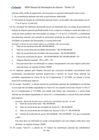 MOS Manual de Orientações do eSocial – Versão 2.0
patronal sobre a folha de pagamentos, devem prestar as seguintes informações neste evento:
1 - Se a contribuição patronal está total ou parcialmente substituída;
2 - Percentual de redução da contribuição patronal relativo as atividades não relacionadas nos art.
7º ou 8º da Lei 12.546/2011.
10) Se a atividade for totalmente desonerada deverá ser informado Zero, no campo de percentual de
redução da alíquota patronal (prcRedContrib). Caso a empresa se dedique a outras atividades ou a
venda de outros produtos não relacionados nos artigos 7º e 8º da Lei 12.546/2011, a contribuição
previdenciária patronal será ajustada ao percentual resultante da razão entre a receita bruta de
atividades ou produtos não desonerados e a receita bruta total.
Exemplo: Cálculo do percentual relativo as atividades não desoneradas
a. Valor da receita bruta total=R$ 100.000.000,00
b. Valor da receita bruta das atividades desoneradas = R$ 60.000.000,00
c. Valor da receita bruta das atividades não desoneradas = R$ 40.000.000,00
d. Cálculo do coeficiente de ajuste: R$ 40.000.000,00: R$ 100.000.000,00= 0,4
e. Alíquota Patronal ajustada: 20% x 40% = 8%
f. Este percentual deve ser informado no campo correspondente com cinco dígitos sendo duas
casas decimais, no seguinte formato: 00800
11) As empresas optantes pelo Simples Nacional que exercerem atividades concomitantes terão
recolhimento previdenciário patronal proporcional à parcela da receita bruta auferida nas
atividades enquadradas no Anexo IV da Lei Complementar nº 123/2006, em relação à receita
bruta total recebida pela empresa;
12) No campo “fatorMes”, o cálculo mensal da contribuição patronal dos trabalhadores envolvidos
na execução das atividades enquadradas no Anexo IV, em conjunto com as dos Anexos I a III e V
da Lei Complementar nº 123/2006, será obtido pela fração cujo numerador é a receita bruta
auferida nas atividades enquadradas no Anexo IV, e o denominador é a receita bruta total auferida
pela empresa.
Exemplo: Apuração do fator para cálculo da contribuição devida - no mês
a) Valor da receita bruta total = R$ 100.000,00
b) Valor da receita bruta das atividades do Anexo IV = R$ 60.000,00
c) Valor da receita bruta das atividades dos Anexos I a III e V = R$ 40.000,00
d) Cálculo do coeficiente de ajuste: R$ 60.000,00 : R$ 100.000,00 = 0,6, que corresponde
a 60%
Este fator deve ser informado no campo correspondente com cinco dígitos sendo duas casas
decimais, no seguinte formato: 06000.
13) No campo “fator13”, o cálculo do 13º Salário da contribuição patronal dos trabalhadores
70 / 105
 