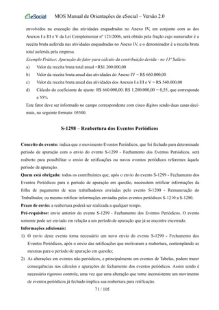 MOS Manual de Orientações do eSocial – Versão 2.0
envolvidos na execução das atividades enquadradas no Anexo IV, em conjunto com as dos
Anexos I a III e V da Lei Complementar nº 123/2006, será obtido pela fração cujo numerador é a
receita bruta auferida nas atividades enquadradas no Anexo IV, e o denominador é a receita bruta
total auferida pela empresa.
Exemplo Prático: Apuração do fator para cálculo da contribuição devida - no 13º Salário
a) Valor da receita bruta total anual =R$1.200.000,00
b) Valor da receita bruta anual das atividades do Anexo IV = R$ 660.000,00
c) Valor da receita bruta anual das atividades dos Anexos I a III e V = R$ 540.000,00
d) Cálculo do coeficiente de ajuste: R$ 660.000,00: R$ 1.200.000,00 = 0,55, que corresponde
a 55%
Este fator deve ser informado no campo correspondente com cinco dígitos sendo duas casas deci-
mais, no seguinte formato: 05500.
S-1298 – Reabertura dos Eventos Periódicos
Conceito do evento: indica que o movimento Eventos Periódicos, que foi fechado para determinado
período de apuração com o envio do evento S-1299 - Fechamento dos Eventos Periódicos, será
reaberto para possibilitar o envio de retificações ou novos eventos periódicos referentes àquele
período de apuração.
Quem está obrigado: todos os contribuintes que, após o envio do evento S-1299 - Fechamento dos
Eventos Periódicos para o período de apuração em questão, necessitem retificar informações da
folha de pagamento de seus trabalhadores enviadas pelo evento S-1200 - Remuneração do
Trabalhador, ou mesmo retificar informações enviadas pelos eventos periódicos S-1210 a S-1280.
Prazo de envio: a reabertura poderá ser realizada a qualquer tempo.
Pré-requisitos: envio anterior do evento S-1299 - Fechamento dos Eventos Periódicos. O evento
somente pode ser enviado em relação a um período de apuração que já se encontre encerrado.
Informações adicionais:
1) O envio deste evento torna necessário um novo envio do evento S-1299 - Fechamento dos
Eventos Periódicos, após o envio das retificações que motivaram a reabertura, contemplando as
mesmas para o período de apuração em questão;
2) As alterações em eventos não periódicos, e principalmente em eventos de Tabelas, podem trazer
consequências nos cálculos e apurações de fechamento dos eventos periódicos. Assim sendo é
necessário rigoroso controle, uma vez que uma alteração que torne inconsistente um movimento
de eventos periódicos já fechado implica sua reabertura para retificação.
71 / 105
 