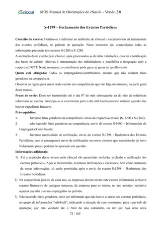 MOS Manual de Orientações do eSocial – Versão 2.0
S-1299 – Fechamento dos Eventos Periódicos
Conceito do evento: Destina-se a informar ao ambiente do eSocial o encerramento da transmissão
dos eventos periódicos, no período de apuração. Neste momento são consolidadas todas as
informações prestadas nos eventos S-1200 a S-1280.
A aceitação deste evento pelo eSocial, após processadas as devidas validações, conclui a totalização
das bases de cálculo relativas à remuneração dos trabalhadores e possibilita a integração com a
respectiva DCTF. Neste momento, o contribuinte pode gerar as guias de recolhimento.
Quem está obrigado: Todos os empregadores/contribuintes, mesmo que não existam fatos
geradores na competência.
Observar as regras para envio deste evento em competências que não haja movimento, na parte geral
deste manual.
Prazo de envio: Deve ser transmitido até o dia 07 do mês subsequente ao do mês de referência
informado no evento. Antecipa-se o vencimento para o dia útil imediatamente anterior quando não
houver expediente bancário.
Pré-requisitos:
1. havendo fatos geradores na competência: envio do respectivo evento (S–1200 a S-1280);
2. não havendo fatos geradores na competência, envio do evento S-1000 – Informações do
Empregador/Contribuinte;
3. havendo necessidade de retificação, envio do evento S-1298 - Reabertura dos Eventos
Periódicos, com o consequente envio de retificações ou novos eventos que necessitarão de novo
fechamento para o período de apuração em questão.
Informações adicionais:
1) Até a aceitação desse evento pelo eSocial são permitidas inclusão, exclusão e retificação dos
eventos periódicos. Após o fechamento, eventuais retificações e exclusões, bem como inclusões
de novas informações, só serão permitidas após o envio do evento S-1298 - Reabertura dos
Eventos Periódicos.
2) Na competência janeiro de cada ano, as empresas devem enviar este evento informando se houve
repasse financeiro de qualquer natureza, da empresa para os sócios, no ano anterior, inclusive
aquelas que não tiveram empregados no período.
3) Não havendo fatos geradores, deve ser informado que não houve o envio dos eventos periódicos,
no grupo de informações “infoFech”, indicando a situação de sem movimento para o período de
apuração, que terá validade até o final do ano calendário ou até que haja uma nova
72 / 105
 