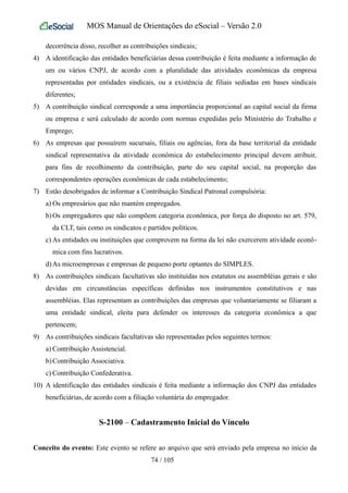 MOS Manual de Orientações do eSocial – Versão 2.0
decorrência disso, recolher as contribuições sindicais;
4) A identificação das entidades beneficiárias dessa contribuição é feita mediante a informação de
um ou vários CNPJ, de acordo com a pluralidade das atividades econômicas da empresa
representadas por entidades sindicais, ou a existência de filiais sediadas em bases sindicais
diferentes;
5) A contribuição sindical corresponde a uma importância proporcional ao capital social da firma
ou empresa e será calculado de acordo com normas expedidas pelo Ministério do Trabalho e
Emprego;
6) As empresas que possuírem sucursais, filiais ou agências, fora da base territorial da entidade
sindical representativa da atividade econômica do estabelecimento principal devem atribuir,
para fins de recolhimento da contribuição, parte do seu capital social, na proporção das
correspondentes operações econômicas de cada estabelecimento;
7) Estão desobrigados de informar a Contribuição Sindical Patronal compulsória:
a) Os empresários que não mantém empregados.
b)Os empregadores que não compõem categoria econômica, por força do disposto no art. 579,
da CLT, tais como os sindicatos e partidos políticos.
c) As entidades ou instituições que comprovem na forma da lei não exercerem atividade econô-
mica com fins lucrativos.
d)As microempresas e empresas de pequeno porte optantes do SIMPLES.
8) As contribuições sindicais facultativas são instituídas nos estatutos ou assembléias gerais e são
devidas em circunstâncias específicas definidas nos instrumentos constitutivos e nas
assembléias. Elas representam as contribuições das empresas que voluntariamente se filiaram a
uma entidade sindical, eleita para defender os interesses da categoria econômica a que
pertencem;
9) As contribuições sindicais facultativas são representadas pelos seguintes termos:
a) Contribuição Assistencial.
b)Contribuição Associativa.
c) Contribuição Confederativa.
10) A identificação das entidades sindicais é feita mediante a informação dos CNPJ das entidades
beneficiárias, de acordo com a filiação voluntária do empregador.
S-2100 – Cadastramento Inicial do Vínculo
Conceito do evento: Este evento se refere ao arquivo que será enviado pela empresa no início da
74 / 105
 