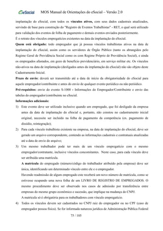 MOS Manual de Orientações do eSocial – Versão 2.0
implantação do eSocial, com todos os vínculos ativos, com seus dados cadastrais atualizados,
servindo de base para construção do "Registro de Eventos Trabalhistas" - RET, o qual será utilizado
para validação dos eventos de folha de pagamento e demais eventos enviados posteriormente.
É o retrato dos vínculos empregatícios existentes na data da implantação do eSocial.
Quem está obrigado: todo empregador que já possua vínculos trabalhistas ativos na data de
implantação do eSocial, assim como os servidores de Órgão Público (tanto os abrangidos pelo
Regime Geral de Previdência Social como os com Regime Próprio de Previdência Social), e ainda
os empregados afastados, em gozo de benefício previdenciário, em serviço militar etc. Os vínculos
não-ativos na data de implantação (desligados antes da implantação do eSocial) não são objeto deste
Cadastramento Inicial.
Prazo de envio: deverá ser transmitido até a data de início da obrigatoriedade do eSocial para
aquele empregador/contribuinte e antes do envio de qualquer evento periódico ou não periódico.
Pré-requisitos: envio do evento S-1000 - Informações do Empregador/Contribuinte e envio das
tabelas do empregador/contribuinte no eSocial.
Informações adicionais:
1) Este evento deve ser utilizado inclusive quando um empregado, que foi desligado da empresa
antes da data de implantação do eSocial e, portanto, não constou no cadastramento inicial
original, necessite ser incluído na folha de pagamento da competência (ex. pagamento de
dissídio, reintegração);
2) Para cada vínculo trabalhista existente na empresa, na data de implantação do eSocial, deve ser
gerado um arquivo correspondente, contendo as informações cadastrais e contratuais atualizadas
até a data de envio do arquivo;
3) Um mesmo trabalhador pode ter mais de um vínculo empregatício com o mesmo
empregador/contratante, inclusive vínculos concomitantes. Neste caso, para cada vínculo deve
ser atribuída uma matrícula.
A matrícula do empregado (número/código do trabalhador atribuído pela empresa) deve ser
única, identificando um determinado vínculo entre ele e o empregador.
Havendo readmissão de algum empregado este receberá um novo número de matrícula, como se
estivesse ocupando uma nova folha de um LIVRO DE REGISTRO DE EMPREGADOS. O
mesmo procedimento deve ser observado nos casos de admissão por transferência entre
empresas do mesmo grupo econômico e sucessão, que implique na mudança do CNPJ.
A matrícula só é obrigatória para os trabalhadores com vínculo empregatício.
4) Todos os vínculos devem ser cadastrados no CNPJ raiz do empregador ou no CPF (caso de
empregador pessoa física). Se for informada natureza jurídica de Administração Pública Federal
75 / 105
 