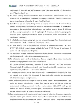 MOS Manual de Orientações do eSocial – Versão 2.0
(códigos 101-5, 104-0, 107-4 e 116-3) o campo “tpInsc” deve ser preenchido o CNPJ completo
com 14 (quatorze) posições.
5) No campo (nrInsc), do local de trabalho, deve ser informado o estabelecimento onde são
desenvolvidas as atividades do trabalhador, exceto para o empregador doméstico – neste caso
devem ser enviadas as informações do grupo “localTrabDom”.
6) Considerando que este evento abrange apenas os vínculos ativos na data de implantação do
eSocial, duas regras básicas de validação devem ser observadas quanto à data de admissão do
empregado: a data de admissão informada deve ser igual ou posterior à data de início de
atividade da empresa e anterior à data de implantação do eSocial. As admissões de empregados
efetuadas após a implantação do eSocial devem ser informadas através do evento S-2200 -
Admissão de Trabalhador.
7) O trabalhador sem vínculo de emprego, mas com características específicas, deve ser informado
através do evento S-2300 – Trabalhador Sem Vínculo – Início.
8) O campo "nisTrab" deve ser preenchido com o Número de Inscrição do Segurado - NIS (PIS,
PASEP, NIT, SUS). O eSocial efetua a validação do Nome, CPF, NIS e data de nascimento. O
campo NIS é de preenchimento obrigatório.
9) As informações relativas à jornada contratual devem ser enviadas, mesmo que o empregador
não faça um controle efetivo da mesma (marcação de ponto).
10) Na informação relativa ao local de trabalho, observar compatibilidade entre a classificação
tributária do empregador e a da atividade do trabalhador.
Por exemplo: código 21 - escritório, consultório, de pessoa física com CAEPF, da Tabela 10 –
Tipos de Lotação Tributária, somente pode estar vinculado ao tipo 21 - pessoa física, exceto
segurado especial, da Tabela 8 - Classificação Tributária.
11) A informação referente à filiação sindical, de iniciativa e responsabilidade do trabalhador, deve
ser prestada neste evento. Esta informação é declaratória, não mantendo necessariamente
relação com a categoria da empresa atual.
12) Uma eventual retificação deve sempre se referir ao mesmo vínculo - trabalhador/matrícula - que
consta no arquivo originalmente enviado. Em caso de envio indevido de evento de
cadastramento inicial de determinado vínculo, o evento pode ser EXCLUÍDO, desde que não
tenham sido enviados eventos posteriores para o mesmo vínculo, e também não tenha sido
enviado qualquer arquivo de folha de pagamento referente a ele;
13) Para exclusão de evento de cadastramento inicial em que já tenha sido efetuado envio posterior
de outros eventos (para o mesmo vínculo) inclusive de sua remuneração, deve ser observada a
necessidade de exclusão dos respectivos eventos. Assim, para manter a integridade dos dados
76 / 105
 