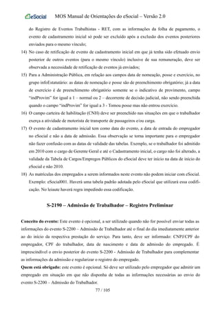 MOS Manual de Orientações do eSocial – Versão 2.0
do Registro de Eventos Trabalhistas - RET, com as informações da folha de pagamento, o
evento de cadastramento inicial só pode ser excluído após a exclusão dos eventos posteriores
enviados para o mesmo vínculo;
14) No caso de retificação de evento de cadastramento inicial em que já tenha sido efetuado envio
posterior de outros eventos (para o mesmo vínculo) inclusive de sua remuneração, deve ser
observada a necessidade de retificação de eventos já enviados;
15) Para a Administração Pública, em relação aos campos data de nomeação, posse e exercício, no
grupo infoEstatutário: as datas de nomeação e posse são de preenchimento obrigatório; já a data
de exercício é de preenchimento obrigatório somente se o indicativo de provimento, campo
“indProvim” for igual a 1 – normal ou 2 – decorrente de decisão judicial, não sendo preenchida
quando o campo “indProvim” for igual a 3 - Tomou posse mas não entrou exercício.
16) O campo carteira de habilitação (CNH) deve ser preenchido nas situações em que o trabalhador
exerça a atividade de motorista de transporte de passageiros e/ou carga.
17) O evento de cadastramento inicial tem como data do evento, a data de entrada do empregador
no eSocial e não a data de admissão. Essa observação se torna importante para o empregador
não fazer confusão com as datas de validade das tabelas. Exemplo, se o trabalhador foi admitido
em 2010 com o cargo de Gerente Geral e até o Cadastramento inicial, o cargo não foi alterado, a
validade da Tabela de Cargos/Empregos Públicos do eSocial deve ter início na data de início do
eSocial e não 2010.
18) As matrículas dos empregados a serem informados neste evento não podem iniciar com eSocial.
Exemplo: eSocial001. Haverá uma tabela padrão adotada pelo eSocial que utilizará essa codifi-
cação. No leiaute haverá regra impedindo essa codificação.
S-2190 – Admissão de Trabalhador – Registro Preliminar
Conceito do evento: Este evento é opcional, a ser utilizado quando não for possível enviar todas as
informações do evento S-2200 – Admissão de Trabalhador até o final do dia imediatamente anterior
ao do início da respectiva prestação do serviço. Para tanto, deve ser informado: CNPJ/CPF do
empregador, CPF do trabalhador, data de nascimento e data de admissão do empregado. É
imprescindível o envio posterior do evento S-2200 - Admissão de Trabalhador para complementar
as informações da admissão e regularizar o registro do empregado.
Quem está obrigado: este evento é opcional. Só deve ser utilizado pelo empregador que admitir um
empregado em situação em que não disponha de todas as informações necessárias ao envio do
evento S-2200 – Admissão do Trabalhador.
77 / 105
 