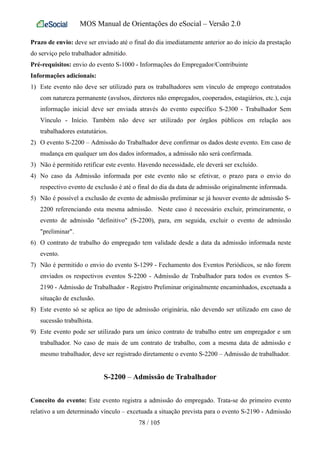 MOS Manual de Orientações do eSocial – Versão 2.0
Prazo de envio: deve ser enviado até o final do dia imediatamente anterior ao do início da prestação
do serviço pelo trabalhador admitido.
Pré-requisitos: envio do evento S-1000 - Informações do Empregador/Contribuinte
Informações adicionais:
1) Este evento não deve ser utilizado para os trabalhadores sem vínculo de emprego contratados
com natureza permanente (avulsos, diretores não empregados, cooperados, estagiários, etc.), cuja
informação inicial deve ser enviada através do evento específico S-2300 - Trabalhador Sem
Vínculo - Início. Também não deve ser utilizado por órgãos públicos em relação aos
trabalhadores estatutários.
2) O evento S-2200 – Admissão do Trabalhador deve confirmar os dados deste evento. Em caso de
mudança em qualquer um dos dados informados, a admissão não será confirmada.
3) Não é permitido retificar este evento. Havendo necessidade, ele deverá ser excluído.
4) No caso da Admissão informada por este evento não se efetivar, o prazo para o envio do
respectivo evento de exclusão é até o final do dia da data de admissão originalmente informada.
5) Não é possível a exclusão de evento de admissão preliminar se já houver evento de admissão S-
2200 referenciando esta mesma admissão. Neste caso é necessário excluir, primeiramente, o
evento de admissão "definitivo" (S-2200), para, em seguida, excluir o evento de admissão
"preliminar".
6) O contrato de trabalho do empregado tem validade desde a data da admissão informada neste
evento.
7) Não é permitido o envio do evento S-1299 - Fechamento dos Eventos Periódicos, se não forem
enviados os respectivos eventos S-2200 - Admissão de Trabalhador para todos os eventos S-
2190 - Admissão de Trabalhador - Registro Preliminar originalmente encaminhados, excetuada a
situação de exclusão.
8) Este evento só se aplica ao tipo de admissão originária, não devendo ser utilizado em caso de
sucessão trabalhista.
9) Este evento pode ser utilizado para um único contrato de trabalho entre um empregador e um
trabalhador. No caso de mais de um contrato de trabalho, com a mesma data de admissão e
mesmo trabalhador, deve ser registrado diretamente o evento S-2200 – Admissão de trabalhador.
S-2200 – Admissão de Trabalhador
Conceito do evento: Este evento registra a admissão do empregado. Trata-se do primeiro evento
relativo a um determinado vínculo – excetuada a situação prevista para o evento S-2190 - Admissão
78 / 105
 