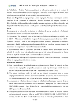 MOS Manual de Orientações do eSocial – Versão 2.0
de Trabalhador - Registro Preliminar, registrando as informações cadastrais e do contrato de
trabalho. Pode ocorrer também quando o empregado é transferido de uma empresa do mesmo grupo
econômico ou em decorrência de uma sucessão, fusão ou incorporação.
Quem está obrigado: todo empregador que admitir empregado. Ainda que o empregador se utilize
do evento S-2190 – Admissão de Trabalhador - Registro Preliminar, está obrigado a enviar o S-
2200. Os órgãos públicos também estão obrigados, tanto em relação aos servidores abrangidos pelo
Regime Geral de Previdência Social - RGPS, quanto aos do Regime Próprio de Previdência Social -
RPPS.
Prazo de envio: as informações da admissão do trabalhador devem ser enviadas até o final do dia
imediatamente anterior ao do início da prestação do serviço.
Se o empregador fizer a opção de enviar as informações preliminares de admissão por meio do even-
to S-2190 – Admissão do Trabalhador – Registro Preliminar, o prazo de envio do evento S-2200 –
Admissão é até o dia 7 (sete) do mês subsequente ao da sua ocorrência, antecipando-se este venci-
mento para o dia útil imediatamente anterior quando não houver expediente bancário, ou antes da
transmissão de qualquer outro evento relativo a esse trabalhador.
O arquivo somente pode ser enviado em data igual ou posterior àquela definida para início do
eSocial. Os vínculos ativos cuja admissão se deu em período anterior à implantação do eSocial
devem ser objeto do evento S-2100 - Cadastramento Inicial do Vínculo.
Pré-requisitos: envio do evento S-1000 - Informações do Empregador/Contribuinte e envio das
tabelas do empregador/contribuinte no eSocial.
Informações adicionais:
1) Este evento não deve ser utilizado para os trabalhadores sem vínculo de emprego (avulsos,
diretores não empregados, cooperados, estagiários, etc.), cuja informação inicial deve ser
enviada através do evento específico S-2300 - Trabalhador Sem Vínculo - Início.
2) Um mesmo trabalhador pode ter mais de um vínculo empregatício com o mesmo
empregador/contratante, inclusive vínculos concomitantes. Neste caso, para cada vínculo deve
ser atribuída uma matrícula, com o envio do evento de admissão correspondente.
3) A matrícula do trabalhador (número/código do trabalhador atribuído pela empresa) deve ser
única, identificando um determinado vínculo entre ele e o empregador. Não é possível retificar
MATRÍCULA, pois ela é chave do vínculo. Se a matrícula foi informada com erro, o evento
2200 que a criou deve ser excluído.
4) Havendo readmissão de algum empregado este receberá um novo número de matrícula, como se
estivesse ocupando uma nova folha de um LIVRO DE REGISTRO DE EMPREGADOS. O
mesmo procedimento deve ser observado nos casos de admissão por transferência entre
79 / 105
 