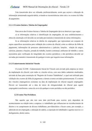 MOS Manual de Orientações do eSocial – Versão 2.0
Esta transmissão deve ser efetuada, preferencialmente, assim que ocorrer a alteração da
informação armazenada naquela tabela, evitando-se inconsistências entre este e os eventos de folha
de pagamento.
2.1.1.1 Eventos Iniciais e Tabelas do Empregador
Para envio dos Eventos Iniciais e Tabelas do Empregador deve-se observar o que segue:
a) as informações relativas à identificação do empregador, de seus estabelecimentos e
obras de construção civil deverão ser enviadas previamente à transmissão de outras informações;
b) as informações relativas às tabelas do empregador, que representam um conjunto de
regras específicas necessárias para validação dos eventos do eSocial, como as rubricas da folha de
pagamento, informações de processos administrativos e judiciais, lotações, relação de cargos,
carreiras, patentes e funções, jornada de trabalho, horário contratual, ambientes de trabalho e outras
necessárias para verificação da integridade dos eventos periódicos e não periódicos deverão ser
enviadas previamente à transmissão de qualquer evento que requeira essas informações.
2.1.2 Cadastramento Inicial do Vínculo
O evento S-2100 - Cadastramento Inicial do Vínculo será enviado pela empresa no início
da implantação do eSocial, com todos os vínculos ativos, com seus dados cadastrais atualizados,
servindo de base para construção do "Registro de Eventos Trabalhistas", o qual será utilizado para
validação dos eventos de folha de pagamento e demais eventos enviados posteriormente. É o retrato
dos vínculos empregatícios existentes na data da implantação do eSocial naquele empregador.
Deverá ser transmitido até a data de início da obrigatoriedade do eSocial para aquele
empregador/contribuinte e antes do envio de qualquer evento periódico ou não periódico.
2.2 Eventos Não Periódicos
São aqueles que não tem uma data pré-fixada para ocorrer, pois dependem de
acontecimentos na relação entre a empresa e o trabalhador que influenciam no reconhecimento de
direitos e no cumprimento de deveres trabalhistas, previdenciários e fiscais como, por exemplo, a
admissão de um empregado, a alteração de salário, a exposição do trabalhador a agentes nocivos e o
desligamento, dentre outros.
8 / 105
 