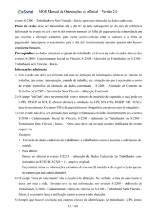 MOS Manual de Orientações do eSocial – Versão 2.0
evento S-2300 – Trabalhadores Sem Vínculo - Início, apresente alteração de dados cadastrais.
Prazo de envio: deve ser transmitido até o dia 07 do mês subsequente ao do mês de referência
informado no evento ou até o envio dos eventos mensais de folha de pagamento da competência em
que ocorreu a alteração cadastral, para evitar inconsistências entre o cadastro e a folha de
pagamento. Antecipa-se o vencimento para o dia útil imediatamente anterior quando não houver
expediente bancário.
Pré-requisitos: os dados cadastrais originais do trabalhador já devem ter sido enviados através dos
eventos S-2100 - Cadastramento Inicial do Vínculo, S-2200 - Admissão de Trabalhador ou S-2300 -
Trabalhador sem Vínculo – Início.
Informações adicionais:
1) Este evento não deve ser utilizado em caso de alteração de informações relativas ao vínculo de
trabalho, tais como: remuneração, jornada de trabalho, etc, situação em que é necessário o envio
de evento específico de alteração de dados contratuais – S-2206 - Alteração de Contrato de
Trabalho ou S-2305 - Trabalhador Sem Vínculo – Alteração Contratual
2) O campo "nisTrab" deve ser preenchido com o número de inscrição do segurado, o qual pode ser
o PIS, PASEP ou NIT. O eSocial efetuará a validação do CPF, NIS (PIS, PASEP, NIT, SUS) e
data de nascimento. O campo NIS é de preenchimento obrigatório, exceto no caso de estagiário.
3) Este evento não deve ser utilizado para corrigir informações enviadas incorretamente nos eventos
S-2100 - Cadastramento Inicial do Vínculo, S-2200 - Admissão de Trabalhador ou S-2300 -
Trabalhador Sem Vínculo - Início. Neste caso deve ser enviado arquivo retificador do evento
respectivo.
Exemplo:
• Alteração de dados cadastrais do trabalhador: a trabalhadora casou e assumiu o sobrenome do
marido.
• Para alterar:
Enviar ao eSocial o evento S-2205 - Alteração de Dados Cadastrais do Trabalhador com
indicativo de RETIFICAÇÃO = 1 - arquivo original;
Encaminhar todas as informações cadastrais do evento (O módulo web exigirá edição apenas
no campo que está sendo alterado).
4) O campo "data de nascimento" não é passível de alteração. Na verdade, a data de nascimento é
única por toda a vida. Havendo erro na sua informação, nos eventos S-2200 – Admissão de
Trabalhador, S-2100 - Cadastramento Inicial do vínculo ou S-2300 - Trabalhador Sem Vínculo -
Início, é necessário fazer a retificação desses eventos e não alteração.
5) Sempre que houver alteração nos campos chaves de identificação do trabalhador (CPF, nome,
82 / 105
 