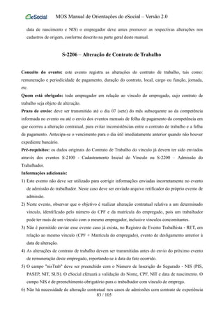 MOS Manual de Orientações do eSocial – Versão 2.0
data de nascimento e NIS) o empregador deve antes promover as respectivas alterações nos
cadastros de origem, conforme descrito na parte geral deste manual.
S-2206 – Alteração de Contrato de Trabalho
Conceito do evento: este evento registra as alterações do contrato de trabalho, tais como:
remuneração e periodicidade de pagamento, duração do contrato, local, cargo ou função, jornada,
etc.
Quem está obrigado: todo empregador em relação ao vínculo do empregado, cujo contrato de
trabalho seja objeto de alteração.
Prazo de envio: deve ser transmitido até o dia 07 (sete) do mês subsequente ao da competência
informada no evento ou até o envio dos eventos mensais de folha de pagamento da competência em
que ocorreu a alteração contratual, para evitar inconsistências entre o contrato de trabalho e a folha
de pagamento. Antecipa-se o vencimento para o dia útil imediatamente anterior quando não houver
expediente bancário.
Pré-requisitos: os dados originais do Contrato de Trabalho do vínculo já devem ter sido enviados
através dos eventos S-2100 - Cadastramento Inicial do Vínculo ou S-2200 – Admissão do
Trabalhador.
Informações adicionais:
1) Este evento não deve ser utilizado para corrigir informações enviadas incorretamente no evento
de admissão do trabalhador. Neste caso deve ser enviado arquivo retificador do próprio evento de
admissão.
2) Neste evento, observar que o objetivo é realizar alteração contratual relativa a um determinado
vínculo, identificado pelo número do CPF e da matrícula do empregado, pois um trabalhador
pode ter mais de um vínculo com o mesmo empregador, inclusive vínculos concomitantes.
3) Não é permitido enviar esse evento caso já exista, no Registro de Evento Trabalhista - RET, em
relação ao mesmo vínculo (CPF + Matrícula do empregado), evento de desligamento anterior à
data de alteração.
4) As alterações de contrato de trabalho devem ser transmitidas antes do envio do próximo evento
de remuneração deste empregado, reportando-se à data do fato ocorrido.
5) O campo "nisTrab" deve ser preenchido com o Número de Inscrição do Segurado - NIS (PIS,
PASEP, NIT, SUS). O eSocial efetuará a validação do Nome, CPF, NIT e data de nascimento. O
campo NIS é de preenchimento obrigatório para o trabalhador com vínculo de emprego.
6) Não há necessidade de alteração contratual nos casos de admissões com contrato de experiência
83 / 105
 