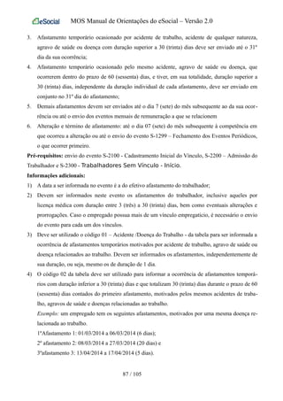 MOS Manual de Orientações do eSocial – Versão 2.0
3. Afastamento temporário ocasionado por acidente de trabalho, acidente de qualquer natureza,
agravo de saúde ou doença com duração superior a 30 (trinta) dias deve ser enviado até o 31º
dia da sua ocorrência;
4. Afastamento temporário ocasionado pelo mesmo acidente, agravo de saúde ou doença, que
ocorrerem dentro do prazo de 60 (sessenta) dias, e tiver, em sua totalidade, duração superior a
30 (trinta) dias, independente da duração individual de cada afastamento, deve ser enviado em
conjunto no 31º dia do afastamento;
5. Demais afastamentos devem ser enviados até o dia 7 (sete) do mês subsequente ao da sua ocor-
rência ou até o envio dos eventos mensais de remuneração a que se relacionem
6. Alteração e término de afastamento: até o dia 07 (sete) do mês subsequente à competência em
que ocorreu a alteração ou até o envio do evento S-1299 – Fechamento dos Eventos Periódicos,
o que ocorrer primeiro.
Pré-requisitos: envio do evento S-2100 - Cadastramento Inicial do Vínculo, S-2200 – Admissão do
Trabalhador e S-2300 - Trabalhadores Sem Vínculo - Início.
Informações adicionais:
1) A data a ser informada no evento é a do efetivo afastamento do trabalhador;
2) Devem ser informados neste evento os afastamentos do trabalhador, inclusive aqueles por
licença médica com duração entre 3 (três) a 30 (trinta) dias, bem como eventuais alterações e
prorrogações. Caso o empregado possua mais de um vínculo empregatício, é necessário o envio
do evento para cada um dos vínculos.
3) Deve ser utilizado o código 01 – Acidente /Doença do Trabalho - da tabela para ser informada a
ocorrência de afastamentos temporários motivados por acidente de trabalho, agravo de saúde ou
doença relacionados ao trabalho. Devem ser informados os afastamentos, independentemente de
sua duração, ou seja, mesmo os de duração de 1 dia.
4) O código 02 da tabela deve ser utilizado para informar a ocorrência de afastamentos temporá-
rios com duração inferior a 30 (trinta) dias e que totalizam 30 (trinta) dias durante o prazo de 60
(sessenta) dias contados do primeiro afastamento, motivados pelos mesmos acidentes de traba-
lho, agravos de saúde e doenças relacionadas ao trabalho.
Exemplo: um empregado tem os seguintes afastamentos, motivados por uma mesma doença re-
lacionada ao trabalho.
1ºAfastamento 1: 01/03/2014 a 06/03/2014 (6 dias);
2º afastamento 2: 08/03/2014 a 27/03/2014 (20 dias) e
3ºafastamento 3: 13/04/2014 a 17/04/2014 (5 dias).
87 / 105
 