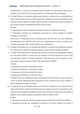 MOS Manual de Orientações do eSocial – Versão 2.0
Os afastamentos 1 e 2 devem ser informados no dia 7/04/2014. Já o afastamento 3 terá de ser in-
formado no dia 17/04/2014, dia em que completa 31 de afastamento deste trabalhador.
5) O código 02 deverá ser utilizado, também, para informar a ocorrência de novo afastamento que
tenha ocorrido dentro do prazo de 60 (sessenta) dias contados do retorno de afastamento moti-
vado pelo mesmo acidente de trabalho, agravo de saúde ou doença relacionadas ao trabalho, e
que somado à duração do afastamento anterior, totalize 30 dias.
Exemplo:
1º Afastamento em razão de acidente de trabalho: 01/06/2014 a 30/06/2014 (30 dias);
2º Afastamento motivado por complicações decorrentes do mesmo acidente de trabalho:
10/08/2014 a 24/08/2014
Neste caso o 1º afastamento deverá ser informado até o dia 07/07/2014, já o novo afastamento
será informado no dia 10/08/2014, pois neste caso o empregado tem o direito a receber o auxí-
lio-doença, pago pelo INSS, a partir da data do novo afastamento.
6) O código 03 da tabela deve ser utilizado para informar a ocorrência de afastamentos temporá-
rios motivados por acidentes de qualquer natureza e doenças não relacionadas ao trabalho.
7) O código 04 da tabela deve ser utilizado para informar a ocorrência de afastamentos temporá-
rios com duração inferior a 3 (três) dias e que totalizam 30 (trinta) dias durante o prazo de 60
(sessenta) dias contados do primeiro afastamento, motivados pelos mesmo acidentes de qual-
quer natureza, agravos de saúde e doenças não relacionadas ao trabalho.
Exemplo:
1º afastamento 01/03/2014 a 02/03/2014 (2 dias);
2º afastamento 05/03/2014 a 29/03/2014 (25 dias);
3º afastamento 13/04/2014 a 14/04/2014 (2 dias);
4º afastamento 16/04/2014 a 17/04/2014 (2 dias)
O período relativo ao 2ºafastamento deve ser informado no dia 07/04/2014 vez que é superior a
3 dias. Os demais afastamentos serão informados no dia 17/04/2014, dia em que completa 31
dias de afastamento no prazo de 60 dias.
8) O código 04 deverá ser utilizado, também, para informar a ocorrência de novo afastamento que
tenha ocorrido dentro do prazo de 60 (sessenta) dias contados do retorno de afastamento moti-
vado pelo mesmo acidente de qualquer natureza, agravo de saúde ou doença não relacionadas ao
trabalho, e que somado à duração do afastamento anterior, totalize 30 dias.
Exemplo:
1º afastamento em razão de acidente de qualquer natureza: 04/06/2014 a 03/07/2014 (30 dias)
2º afastamento motivado por complicações decorrentes do mesmo acidente que ensejou o
88 / 105
 