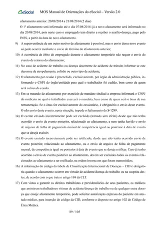 MOS Manual de Orientações do eSocial – Versão 2.0
afastamento anterior: 20/08/2014 a 21/08/2014 (2 dias)
O 1º afastamento será informado até o dia 07/08/2014; já a novo afastamento será informado no
dia 20/08/2014, pois neste caso o empregado tem direito a receber o auxílio-doença, pago pelo
INSS, a partir da data do novo afastamento.
9) A superveniência de um outro motivo de afastamento é possível, mas o envio desse novo evento
só pode ocorrer mediante o envio do término do afastamento anterior;
10) A ocorrência de óbito do empregado durante o afastamento temporário não requer o envio do
evento de retorno do afastamento;
11) No caso de acidente de trabalho ou doença decorrente de acidente de trânsito informar se este
decorreu de atropelamento, colisão ou outro tipo de acidente;
12) O afastamento por cessão é preenchido, exclusivamente, por órgão da administração pública, in-
formando o CNPJ do órgão/entidade para qual o trabalhador foi cedido, bem como de quem
será o ônus da cessão.
13) Em se tratando de afastamento por exercício de mandato sindical a empresa informará o CNPJ
do sindicato no qual o trabalhador exercerá o mandato, bem como de quem será o ônus de sua
remuneração. Se o ônus for exclusivamente do cessionário, é obrigatório o envio deste evento.
O não envio deste evento, nesta situação, impede o fechamento do S-1299.
14) O evento enviado incorretamente pode ser excluído (tornado sem efeito) desde que não tenha
ocorrido o envio de evento posterior, relacionado ao afastamento, e nem tenha havido o envio
de arquivo de folha de pagamento mensal de competência igual ou posterior à data de evento
que se deseja excluir;
15) O evento enviado incorretamente pode ser retificado, desde que não tenha ocorrido envio de
evento posterior, relacionado ao afastamento, ou o envio de arquivo de folha de pagamento
mensal, de competência igual ou posterior à data do evento que se deseja retificar. Caso já tenho
ocorrido o envio de evento posterior ao afastamento, devem ser excluídos todos os eventos rela-
cionados ao afastamento a ser retificado, na ordem inversa em que foram transmitidos;
16) A informação do código da tabela de Classificação Internacional de Doenças – CID é obrigató-
ria quando o afastamento ocorrer em virtude de acidente/doença do trabalho ou na suspeita des-
tes, de acordo com o que trata o artigo 169 da CLT.
17) Com vistas a garantir os direitos trabalhistas e previdenciários de seus pacientes, os médicos
que assistirem trabalhadores vítimas de acidente/doença do trabalho ou de qualquer outra doen-
ça que enseje afastamento temporário, pode solicitar autorização expressa do paciente em ates-
tado médico, para inserção do código da CID, conforme o disposto no artigo 102 do Código de
Ética Médica.
89 / 105
 