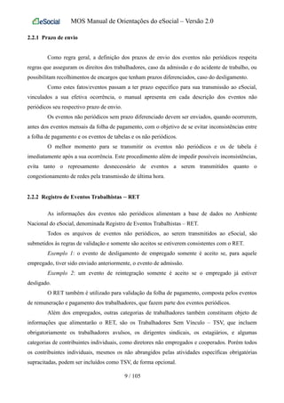 MOS Manual de Orientações do eSocial – Versão 2.0
2.2.1 Prazo de envio
Como regra geral, a definição dos prazos de envio dos eventos não periódicos respeita
regras que asseguram os direitos dos trabalhadores, caso da admissão e do acidente de trabalho, ou
possibilitam recolhimentos de encargos que tenham prazos diferenciados, caso do desligamento.
Como estes fatos/eventos passam a ter prazo específico para sua transmissão ao eSocial,
vinculados a sua efetiva ocorrência, o manual apresenta em cada descrição dos eventos não
periódicos seu respectivo prazo de envio.
Os eventos não periódicos sem prazo diferenciado devem ser enviados, quando ocorrerem,
antes dos eventos mensais da folha de pagamento, com o objetivo de se evitar inconsistências entre
a folha de pagamento e os eventos de tabelas e os não periódicos.
O melhor momento para se transmitir os eventos não periódicos e os de tabela é
imediatamente após a sua ocorrência. Este procedimento além de impedir possíveis inconsistências,
evita tanto o represamento desnecessário de eventos a serem transmitidos quanto o
congestionamento de redes pela transmissão de última hora.
2.2.2 Registro de Eventos Trabalhistas – RET
As informações dos eventos não periódicos alimentam a base de dados no Ambiente
Nacional do eSocial, denominada Registro de Eventos Trabalhistas – RET.
Todos os arquivos de eventos não periódicos, ao serem transmitidos ao eSocial, são
submetidos às regras de validação e somente são aceitos se estiverem consistentes com o RET.
Exemplo 1: o evento de desligamento de empregado somente é aceito se, para aquele
empregado, tiver sido enviado anteriormente, o evento de admissão.
Exemplo 2: um evento de reintegração somente é aceito se o empregado já estiver
desligado.
O RET também é utilizado para validação da folha de pagamento, composta pelos eventos
de remuneração e pagamento dos trabalhadores, que fazem parte dos eventos periódicos.
Além dos empregados, outras categorias de trabalhadores também constituem objeto de
informações que alimentarão o RET, são os Trabalhadores Sem Vínculo – TSV, que incluem
obrigatoriamente os trabalhadores avulsos, os dirigentes sindicais, os estagiários, e algumas
categorias de contribuintes individuais, como diretores não empregados e cooperados. Porém todos
os contribuintes individuais, mesmos os não abrangidos pelas atividades específicas obrigatórias
supracitadas, podem ser incluídos como TSV, de forma opcional.
9 / 105
 