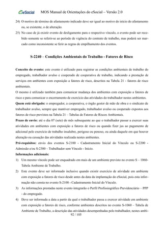 MOS Manual de Orientações do eSocial – Versão 2.0
24) O motivo de término de afastamento indicado deve ser igual ao motivo do início do afastamento
ou, se existente, o de alteração.
25) No caso de já existir evento de desligamento para o respectivo vínculo, o evento pode ser rece-
bido somente se referir-se ao período de vigência do contrato de trabalho, mas poderá ser mar-
cado como inconsistente se ferir as regras de empilhamento dos eventos.
S-2240 – Condições Ambientais do Trabalho - Fatores de Risco
Conceito do evento: este evento é utilizado para registrar as condições ambientais de trabalho do
empregado, trabalhador avulso e cooperado de cooperativa de trabalho, indicando a prestação de
serviços em ambientes com exposição a fatores de risco, descritos na Tabela 21 - fatores de risco
ambientais.
O mesmo é utilizado também para comunicar mudança dos ambientes com exposição a fatores de
risco e para comunicar o encerramento de exercício das atividades do trabalhador nestes ambientes.
Quem está obrigado: o empregador, a cooperativa, o órgão gestor de mão de obra e o sindicato de
trabalhador avulso, sempre que mantiver empregado, trabalhador avulso ou cooperado expostos aos
fatores de risco previstos na Tabela 21 – Tabelas de Fatores de Riscos Ambientais.
Prazo de envio: até o dia 07 (sete) do mês subsequente ao que o trabalhador passar a exercer suas
atividades em ambientes com exposição a fatores de risco ou quando fizer jus ao pagamento de
adicional pelo exercício de trabalho insalubre, perigoso ou penoso, ou ainda daquele em que houver
alteração ou cessação das atividades realizada nestes ambientes.
Pré-requisitos: envio dos eventos S-2100 - Cadastramento Inicial do Vínculo ou S-2200 -
Admissão e/ou S-2300 – Trabalhador sem Vínculo - Início.
Informações adicionais:
1) Um mesmo vínculo pode ser enquadrado em mais de um ambiente previsto no evento S – 1060-
Tabela Ambiente de Trabalho.
2) Este evento deve ser informado inclusive quando existir exercício de atividade em ambiente
com exposição a fatores de risco desde antes da data da implantação do eSocial, pois esta infor-
mação não consta no evento S-2100 - Cadastramento Inicial do Vínculo.
3) As informações prestadas neste evento integrarão o Perfil Profissiográfico Previdenciário – PPP
- do empregado.
4) Deve ser informada a data a partir da qual o trabalhador passa a exercer atividade em ambiente
com exposição a fatores de risco, conforme ambientes descritos no evento S-1060 – Tabela de
Ambiente de Trabalho, a descrição das atividades desempenhadas pelo trabalhador, nestes ambi-
92 / 105
 