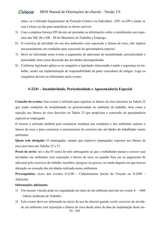 MOS Manual de Orientações do eSocial – Versão 2.0
entes, se é utilizado Equipamento de Proteção Coletivo ou Individual - EPC ou EPI e ainda, se
este é eficaz ou não para neutralizar os efeitos nocivos.
5) Caso a empresa forneça EPI devem ser prestadas as informações sobre o atendimento aos requi-
sitos das NR- 06 e NR – 09 do Ministério do Trabalho e Emprego.
6) O exercício de atividade em um dos ambientes com exposição a fatores de risco, não implica
necessariamente em condições para concessão da aposentadoria especial.
7) Deve ser informado neste evento o pagamento de adicionais de insalubridade, periculosidade e
penosidade, bem como descrição das atividades desempenhadas.
8) Conforme legislação aplica-se ao estagiário a legislação relacionada à saúde e segurança no tra-
balho, sendo sua implementação de responsabilidade da parte concedente do estágio. Logo os
estagiários devem ser informados neste evento.
S-2241 – Insalubridade, Periculosidade e Aposentadoria Especial
Conceito do evento: Este evento é utilizado para registrar os fatores de risco descritos na Tabela 22
que criam condições de insalubridade ou periculosidade no ambiente de trabalho, bem como a
sujeição aos fatores de risco descritos na Tabela 23 que propiciam a concessão da aposentadoria
especial ao empregado.
O mesmo é utilizado também para comunicar mudança nas condições e dos ambientes sujeitos a
fatores de risco e para comunicar o encerramento de exercício das atividades do trabalhador nestes
ambientes
Quem está obrigado: O empregador, sempre que mantiver empregados expostos aos fatores de
risco previstos nas Tabelas 22 e 23.
Prazo de envio: até o dia 07 (sete) do mês subsequente ao que o trabalhador passar a exercer suas
atividades em ambientes com exposição a fatores de risco ou quando fizer jus ao pagamento de
adicional pelo exercício de trabalho insalubre, perigoso ou penoso, ou ainda daquele em que houver
alteração ou cessação das atividades realizada nestes ambientes.
Pré-requisitos: envio dos eventos S-2100 - Cadastramento Inicial do Vínculo ou S-2200 –
Admissão.
Informações adicionais:
1) Um mesmo vínculo pode ser enquadrado em mais de um ambiente previsto no evento S – 1060
- Tabela Ambiente de Trabalho.
2) Este evento deve ser informado no início do uso do eSocial quando existir exercício de ativida-
de em ambiente com exposição a fatores de risco desde antes da data da implantação deste ins-
93 / 105
 