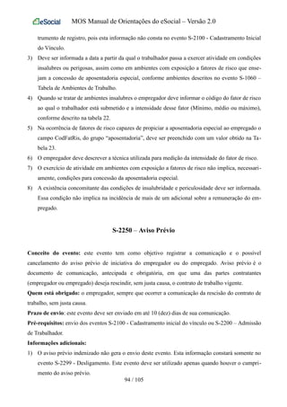 MOS Manual de Orientações do eSocial – Versão 2.0
trumento de registro, pois esta informação não consta no evento S-2100 - Cadastramento Inicial
do Vínculo.
3) Deve ser informada a data a partir da qual o trabalhador passa a exercer atividade em condições
insalubres ou perigosas, assim como em ambientes com exposição a fatores de risco que ense-
jam a concessão de aposentadoria especial, conforme ambientes descritos no evento S-1060 –
Tabela de Ambientes de Trabalho.
4) Quando se tratar de ambientes insalubres o empregador deve informar o código do fator de risco
ao qual o trabalhador está submetido e a intensidade desse fator (Mínimo, médio ou máximo),
conforme descrito na tabela 22.
5) Na ocorrência de fatores de risco capazes de propiciar a aposentadoria especial ao empregado o
campo CodFatRis, do grupo “aposentadoria”, deve ser preenchido com um valor obtido na Ta-
bela 23.
6) O empregador deve descrever a técnica utilizada para medição da intensidade do fator de risco.
7) O exercício de atividade em ambientes com exposição a fatores de risco não implica, necessari-
amente, condições para concessão da aposentadoria especial.
8) A existência concomitante das condições de insalubridade e periculosidade deve ser informada.
Essa condição não implica na incidência de mais de um adicional sobre a remuneração do em-
pregado.
S-2250 – Aviso Prévio
Conceito do evento: este evento tem como objetivo registrar a comunicação e o possível
cancelamento do aviso prévio de iniciativa do empregador ou do empregado. Aviso prévio é o
documento de comunicação, antecipada e obrigatória, em que uma das partes contratantes
(empregador ou empregado) deseja rescindir, sem justa causa, o contrato de trabalho vigente.
Quem está obrigado: o empregador, sempre que ocorrer a comunicação da rescisão do contrato de
trabalho, sem justa causa.
Prazo de envio: este evento deve ser enviado em até 10 (dez) dias de sua comunicação.
Pré-requisitos: envio dos eventos S-2100 - Cadastramento inicial do vínculo ou S-2200 – Admissão
de Trabalhador.
Informações adicionais:
1) O aviso prévio indenizado não gera o envio deste evento. Esta informação constará somente no
evento S-2299 - Desligamento. Este evento deve ser utilizado apenas quando houver o cumpri-
mento do aviso prévio.
94 / 105
 