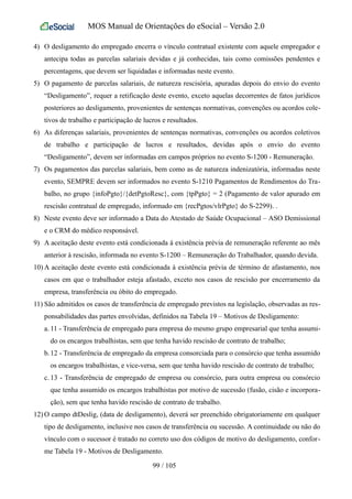 MOS Manual de Orientações do eSocial – Versão 2.0
4) O desligamento do empregado encerra o vínculo contratual existente com aquele empregador e
antecipa todas as parcelas salariais devidas e já conhecidas, tais como comissões pendentes e
percentagens, que devem ser liquidadas e informadas neste evento.
5) O pagamento de parcelas salariais, de natureza rescisória, apuradas depois do envio do evento
“Desligamento”, requer a retificação deste evento, exceto aquelas decorrentes de fatos jurídicos
posteriores ao desligamento, provenientes de sentenças normativas, convenções ou acordos cole-
tivos de trabalho e participação de lucros e resultados.
6) As diferenças salariais, provenientes de sentenças normativas, convenções ou acordos coletivos
de trabalho e participação de lucros e resultados, devidas após o envio do evento
“Desligamento”, devem ser informadas em campos próprios no evento S-1200 - Remuneração.
7) Os pagamentos das parcelas salariais, bem como as de natureza indenizatória, informadas neste
evento, SEMPRE devem ser informados no evento S-1210 Pagamentos de Rendimentos do Tra-
balho, no grupo {infoPgto}/{detPgtoResc}, com {tpPgto} = 2 (Pagamento de valor apurado em
rescisão contratual de empregado, informado em {recPgtos/vlrPgto} do S-2299). .
8) Neste evento deve ser informado a Data do Atestado de Saúde Ocupacional – ASO Demissional
e o CRM do médico responsável.
9) A aceitação deste evento está condicionada à existência prévia de remuneração referente ao mês
anterior à rescisão, informada no evento S-1200 – Remuneração do Trabalhador, quando devida.
10) A aceitação deste evento está condicionada à existência prévia de término de afastamento, nos
casos em que o trabalhador esteja afastado, exceto nos casos de rescisão por encerramento da
empresa, transferência ou óbito do empregado.
11) São admitidos os casos de transferência de empregado previstos na legislação, observadas as res-
ponsabilidades das partes envolvidas, definidos na Tabela 19 – Motivos de Desligamento:
a. 11 - Transferência de empregado para empresa do mesmo grupo empresarial que tenha assumi-
do os encargos trabalhistas, sem que tenha havido rescisão de contrato de trabalho;
b.12 - Transferência de empregado da empresa consorciada para o consórcio que tenha assumido
os encargos trabalhistas, e vice-versa, sem que tenha havido rescisão de contrato de trabalho;
c. 13 - Transferência de empregado de empresa ou consórcio, para outra empresa ou consórcio
que tenha assumido os encargos trabalhistas por motivo de sucessão (fusão, cisão e incorpora-
ção), sem que tenha havido rescisão de contrato de trabalho.
12) O campo dtDeslig, (data de desligamento), deverá ser preenchido obrigatoriamente em qualquer
tipo de desligamento, inclusive nos casos de transferência ou sucessão. A continuidade ou não do
vínculo com o sucessor é tratado no correto uso dos códigos de motivo do desligamento, confor-
me Tabela 19 - Motivos de Desligamento.
99 / 105
 