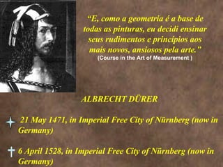“ E, como a geometria é a base de todas as pinturas, eu decidi ensinar seus rudimentos e princípios aos mais novos, ansiosos pela arte.” (Course in the Art of Measurement ) ALBRECHT DÜRER 21 May 1471, in Imperial Free City of Nürnberg (now in Germany) 6 April 1528, in Imperial Free City of Nürnberg (now in Germany)  