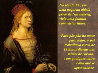 <>  Para pôr pão na mesa para todos, o pai trabalhava cerca de 18 horas diárias nas minas de carvão,  e em qualquer outra coisa que se apresentasse. No século XV, em uma pequena aldeia perto de Nüremberg, vivia uma família com vários filhos.   