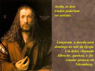 <>  Lançaram  a moeda num domingo ao sair da Igreja. Um deles, chamado Albrecht , ganhou, e  foi  estudar pintura em Nüremberg.  Assim, os dois irmãos poderiam ser artistas. 